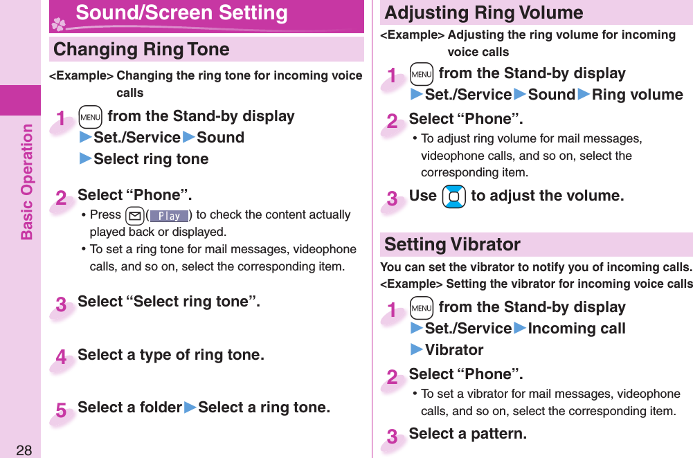 Basic Operation28  Changing Ring Tone&lt;Example&gt; Changing the ring tone for incoming voice calls+m from the Stand-by display▶Set./Service▶Sound▶Select ring tone+m+1Select “Phone”. ⿠Press +l( ) to check the content actually played back or displayed. ⿠To set a ring tone for mail messages, videophone calls, and so on, select the corresponding item.Select “Phone”.2Select “Select ring tone”.Select “Select ring tone”.3Select a type of ring tone.Select a type of ring tone. 4Select a folder▶Select a ring tone.Select a folder 5 Adjusting Ring Volume&lt;Example&gt; Adjusting the ring volume for incoming voice calls+m from the Stand-by display▶Set./Service▶Sound▶Ring volume+m+1Select “Phone”. ⿠To adjust ring volume for mail messages, videophone calls, and so on, select the corresponding item.Select “Phone”.2Use +Bo to adjust the volume.Use 3 Sound/Screen Setting  Setting Vibrator+m from the Stand-by display▶Set./Service▶Incoming call▶Vibrator+m+1Select “Phone”. ⿠To set a vibrator for mail messages, videophone calls, and so on, select the corresponding item.Select “Phone”.2Select a pattern.Select a pattern.3You can set the vibrator to notify you of incoming calls.&lt;Example&gt; Setting the vibrator for incoming voice calls