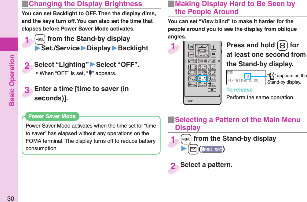 Basic Operation30■ Changing the Display BrightnessYou can set Backlight to OFF. Then the display dims, and the keys turn off. You can also set the time that elapses before Power Saver Mode activates.Power Saver Mode activates when the time set for “time to saver” has elapsed without any operations on the FOMA terminal. The display turns off to reduce battery consumption. Power Saver ModePress and hold -8 for at least one second from the Stand-by display.“ ” appears on the Stand-by display.To releasePerform the same operation.1■  Making Display Hard to Be Seen by the People Around■ Selecting a Pattern of the Main Menu Display+m from the Stand-by display▶+l()+m+1Select a pattern.Select a pattern.2+m from the Stand-by display▶Set./Service▶Display▶Backlight+m+1Select “Lighting”▶Select “OFF”. ⿠When “OFF” is set, “ ” appears.Select “Lighting”2Enter a time [time to saver (in seconds)].Enter a time [time to saver (in seconds)].3You can set “View blind” to make it harder for the people around you to see the display from oblique angles.