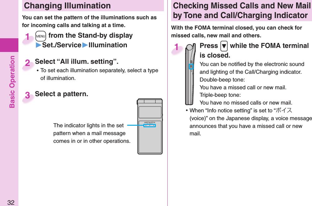 Basic Operation32 Changing Illumination+m from the Stand-by display▶Set./Service▶Illumination+m+1Select “All illum. setting”. ⿠To set each illumination separately, select a type of illumination.Select “All illum. setting”.2You can set the pattern of the illuminations such as for incoming calls and talking at a time. Select a pattern.Select a pattern.3The indicator lights in the set pattern when a mail message comes in or in other operations. Checking Missed Calls and New Mail by Tone and Call/Charging IndicatorWith the FOMA terminal closed, you can check for missed calls, new mail and others.Press .&gt; while the FOMA terminal is closed.You can be notiﬁ ed by the electronic sound and lighting of the Call/Charging indicator.Double-beep tone:You have a missed call or new mail.Triple-beep tone:You have no missed calls or new mail. ⿠When “Info notice setting” is set to “ボイス (voice)” on the Japanese display, a voice message announces that you have a missed call or new mail.1