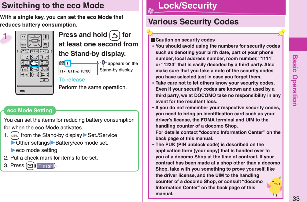 Basic Operation33 Switching to the  eco ModeWith a single key, you can set the eco Mode that reduces battery consumption.You can set the items for reducing battery consumption for when the eco Mode activates.1. +m from the Stand-by display▶Set./Service▶Other settings▶Battery/eco mode set.▶eco mode setting2. Put a check mark for items to be set.3. Press +l().eco Mode SettingPress and hold -5 for at least one second from the Stand-by display.“ ” appears on the Stand-by display.To releasePerform the same operation.1  Various Security Codes ■Caution on security codes ⿠You should avoid using the numbers for security codes such as denoting your birth date, part of your phone number, local address number, room number, “1111” or “1234” that is easily decoded by a third party. Also make sure that you take a note of the security codes you have selected just in case you forget them. ⿠Take care not to let others know your security codes. Even if your security codes are known and used by a third party, we at DOCOMO take no responsibility in any event for the resultant loss. ⿠If you do not remember your respective security codes, you need to bring an identiﬁ cation card such as your driver’s license, the FOMA terminal and UIM to the handling counter of a docomo Shop.For details contact “docomo Information Center” on the back page of this manual. ⿠The PUK (PIN unblock code) is described on the application form (your copy) that is handed over to you at a docomo Shop at the time of contract. If your contract has been made at a shop other than a docomo Shop, take with you something to prove yourself, like the driver license, and the UIM to the handling counter of a docomo Shop, or consult “docomo Information Center” on the back page of this manual. Lock/Security