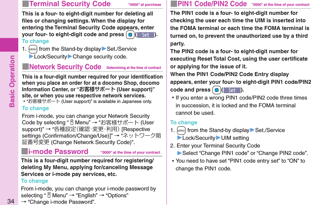 Basic Operation34■PIN1 Code/PIN2 Code“0000” at the time of your contractThe PIN1 code is a four- to eight-digit number for checking the user each time the UIM is inserted into the FOMA terminal or each time the FOMA terminal is turned on, to prevent the unauthorized use by a third party. The PIN2 code is a four- to eight-digit number for executing Reset Total Cost, using the user certiﬁcate or applying for the issue of it. When the PIN1 Code/PIN2 Code Entry display appears, enter your four- to eight-digit PIN1 code/PIN2 code and press +Oo(). ⿠If you enter a wrong PIN1 code/PIN2 code three times in succession, it is locked and the FOMA terminal cannot be used.To change1. +m from the Stand-by display▶Set./Service▶Lock/Security▶UIM setting2. Enter your Terminal Security Code ▶Select “Change PIN1 code” or “Change PIN2 code”. ⿠You need to have set “PIN1 code entry set” to “ON” to change the PIN1 code.■Terminal Security Code “0000” at purchaseThis is a four- to eight-digit number for deleting all ﬁles or changing settings. When the display for entering the Terminal Security Code appears, enter your four- to eight-digit code and press +Oo().To change1. +m from the Stand-by display▶Set./Service▶Lock/Security▶Change security code.■Network Security CodeDetermining at the time of contractThis is a four-digit number required for your identiﬁcation when you place an order for at a docomo Shop, docomo Information Center, or “ (User support)” site, or when you use respective network services. ⿠“お客様サポート (User support)” is available in Japanese only.To changeFrom i-mode, you can change your Network Security Code by selecting “iMenu” → “お客様サポート (User support)” → “各種設定（確認・変更・利用） [Respective settings (Conﬁrmation/Change/Use)]” → “ネットワーク暗証番号変更 (Change Network Security Code)”.■i-mode Password “0000” at the time of your contractThis is a four-digit number required for registering/deleting My Menu, applying for/canceling Message Services or i-mode pay services, etc.To changeFrom i-mode, you can change your i-mode password by selecting “iMenu” → “English” → “Options” → “Change i-mode Password”.