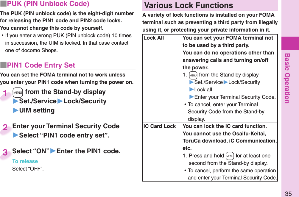 Basic Operation35■ PUK (PIN Unblock Code)The PUK (PIN unblock code) is the eight-digit number for releasing the PIN1 code and PIN2 code locks. You cannot change this code by yourself. ⿠If you enter a wrong PUK (PIN unblock code) 10 times in succession, the UIM is locked. In that case contact one of docomo Shops.■ PIN1 Code Entry SetYou can set the FOMA terminal not to work unless you enter your PIN1 code when turning the power on.+m from the Stand-by display▶Set./Service▶Lock/Security▶UIM setting+m+1Enter your Terminal Security Code▶Select “PIN1 code entry set”.Enter your Terminal Security Code2Select “ON”▶Enter the PIN1 code.To releaseSelect “OFF”.Select “ON”To release3 Various Lock FunctionsA variety of lock functions is installed on your FOMA terminal such as preventing a third party from illegally using it, or protecting your private information in it.   Lock All You can set your FOMA terminal not to be used by a third party. You can do no operations other than answering calls and turning on/off the power.1. +m from the Stand-by display▶Set./Service▶Lock/Security▶Lock all▶Enter your Terminal Security Code. ⿠To cancel, enter your Terminal Security Code from the Stand-by display.  IC Card Lock You can lock the IC card function.You cannot use the Osaifu-Keitai, ToruCa download, iC Communication, etc.1. Press and hold -m for at least one second from the Stand-by display. ⿠To cancel, perform the same operation and enter your Terminal Security Code.