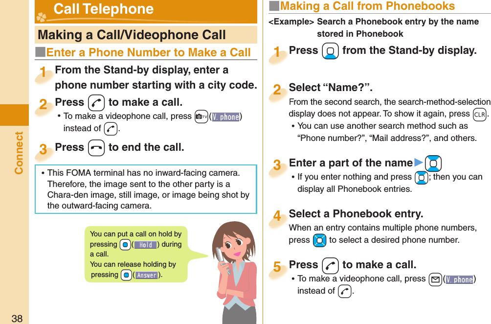 38Connect   Making a Call/Videophone CallFrom the Stand-by display, enter a phone number starting with a city code.From the Stand-by display, enter a phone number starting with a city code.1Press -d to make a call. ⿠To make a videophone call, press +c( ) instead of d.Press 2Press -h to end the call.Press 3■ Making a Call from PhonebooksPress +Xo from the Stand-by display.Press 1Select “Name?”.From the second search, the search-method-selection display does not appear. To show it again, press -r. ⿠You can use another search method such as “Phone number?”, “Mail address?”, and others.Select “Name?”.From the second search, the search-method-selection 2Select a Phonebook entry.When an entry contains multiple phone numbers, press +Mo to select a desired phone number.Select a Phonebook entry.When an entry contains multiple phone numbers, 4Enter a part of the name▶+Bo ⿠If you enter nothing and press +Bo; then you can display all Phonebook entries.Enter a part of the name3Press -d to make a call. ⿠To make a videophone call, press +l( ) instead of d.Press 5&lt;Example&gt;  Search a Phonebook entry by the name stored in Phonebook Call TelephoneYou can put a call on  hold by pressing +Oo() during a call.You can release holding by pressing +Oo().■Enter a Phone Number to Make a Call ⿠This FOMA terminal has no inward-facing camera. Therefore, the image sent to the other party is a Chara-den image, still image, or image being shot by the outward-facing camera.