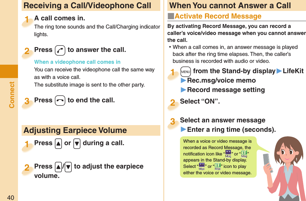 40Connect  Receiving a Call/Videophone CallA call comes in.The ring tone sounds and the Call/Charging indicator lights.A call comes in.The ring tone sounds and the Call/Charging indicator 1Press -d to answer the call.When a videophone call comes inYou can receive the videophone call the same way as with a voice call.The substitute image is sent to the other party.Press When a videophone call comes in2Press -h to end the call.Press 3Press .&lt; or .&gt; during a call.Press 1 Adjusting Earpiece VolumePress .&lt;/.&gt; to adjust the earpiece volume.Press volume.2■  Activate Record MessageBy activating Record Message, you can record a caller’s voice/video message when you cannot answer the call. ⿠When a call comes in, an answer message is played back after the ring time elapses. Then, the caller’s business is recorded with audio or video.+m from the Stand-by display▶LifeKit▶Rec.msg/voice memo▶Record message setting+m+1Select “ON”.Select “ON”.2Select an answer message▶Enter a ring time (seconds).Select an answer message3When a voice or video message is recorded as Record Message, the notiﬁ cation icon like “ ” or “recorded as Record Message, the ” appears in the Stand-by display. Select “ ” or “appears in the Stand-by display. ” icon to play either the voice or video message. When You cannot Answer a Call