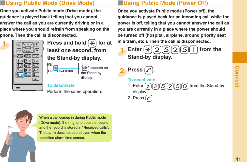 41Connect■  Using Public Mode (Power Off)Once you activate Public mode (Power off), the guidance is played back for an incoming call while the power is off, telling that you cannot answer the call as you are currently in a place where the power should be turned off (hospital, airplane, around priority seat in a train, etc.). Then the call is disconnected.Enter a-2-5-2-5-1 from the Stand-by display.Enter Stand-by display.1Press -d.To deactivate1. Enter -a-2-5-2-5-0 from the Stand-by display.2. Press -d.Press To deactivate2Press and hold -a for at least one second, from the Stand-by display. “ ” appears on the Stand-by display.To deactivatePerform the same operation.1Once you activate Public mode (Drive mode), the guidance is played back telling that you cannot answer the call as you are currently driving or in a place where you should refrain from speaking on the phone. Then the call is disconnected.■  Using Public Mode (Drive Mode)When a call comes in during Public mode (Drive mode), the ring tone does not sound and the record is stored in “Received calls”. The alarm does not sound even when the speciﬁ ed alarm time comes.