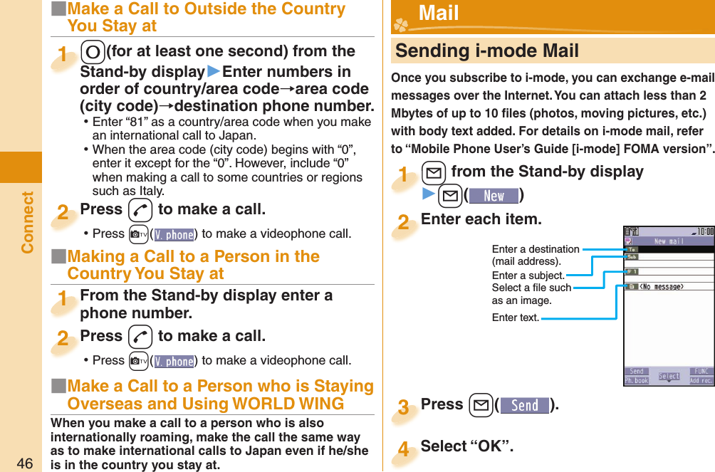 46Connect■Make a Call to Outside the Country You Stay at-0(for at least one second) from the Stand-by display▶Enter numbers in order of country/area code→area code (city code)→destination phone number. ⿠Enter “81” as a country/area code when you make an international call to Japan. ⿠When the area code (city code) begins with “0”, enter it except for the “0”. However, include “0” when making a call to some countries or regions such as Italy.-0-Stand-by display1Press -d to make a call. ⿠Press +c( ) to make a videophone call.Press 2■Making a Call to a Person in the Country You Stay atFrom the Stand-by display enter a phone number.From the Stand-by display enter a phone number.1Press -d to make a call. ⿠Press +c( ) to make a videophone call.Press 2     Sending i-mode MailOnce you subscribe to i-mode, you can exchange e-mail messages over the Internet. You can attach less than 2 Mbytes of up to 10 ﬁ les (photos, moving pictures, etc.) with body text added. For details on i-mode mail, refer to “Mobile Phone User’s Guide [i-mode] FOMA version”.+l from the Stand-by display▶+l()+l+1Enter each item.Enter each item.2Enter a destination (mail address).Enter a subject.Select a ﬁ le such as an image.Enter text.Press +l( ).Press 3 Mail■Make a Call to a Person who is Staying Overseas and Using WORLD WINGWhen you make a call to a person who is also internationally roaming, make the call the same way as to make international calls to Japan even if he/she is in the country you stay at.Select “OK”.Select “OK”.4