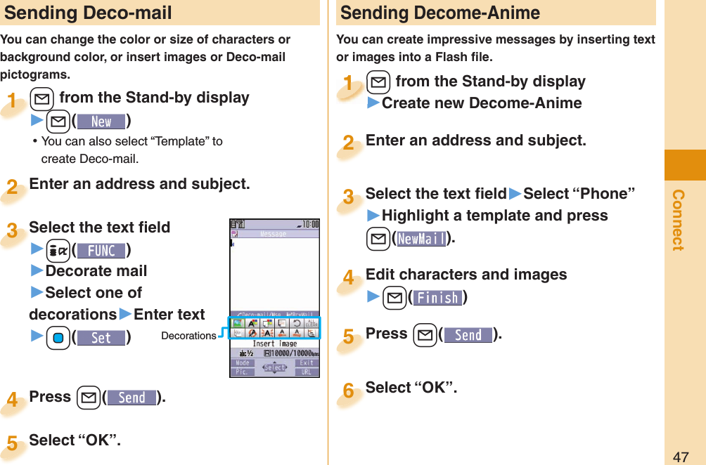 47Connect Sending Deco-mailYou can change the color or size of characters or background color, or insert images or Deco-mail pictograms.+l from the Stand-by display▶+l() ⿠You can also select “Template” to create Deco-mail.+l+1Enter an address and subject.Enter an address and subject.2Press +l( ).Press 4 Sending Decome-AnimeYou can create impressive messages by inserting text or images into a Flash ﬁ le.+l from the Stand-by display▶Create new Decome-Anime+l+1+l+1111Select the text ﬁ eld▶Select “Phone”▶Highlight a template and press +l(). Select the text ﬁ eld3Edit characters and images▶+l()Edit characters and images4Press +l( ).Press 5Enter an address and subject.Enter an address and subject.2Select “OK”.Select “OK”.5Select “OK”.Select “OK”.6Select the text ﬁ eld▶-i()▶Decorate mail▶Select one of decorations▶Enter text▶+Oo()Select the text ﬁ eld3Decorations