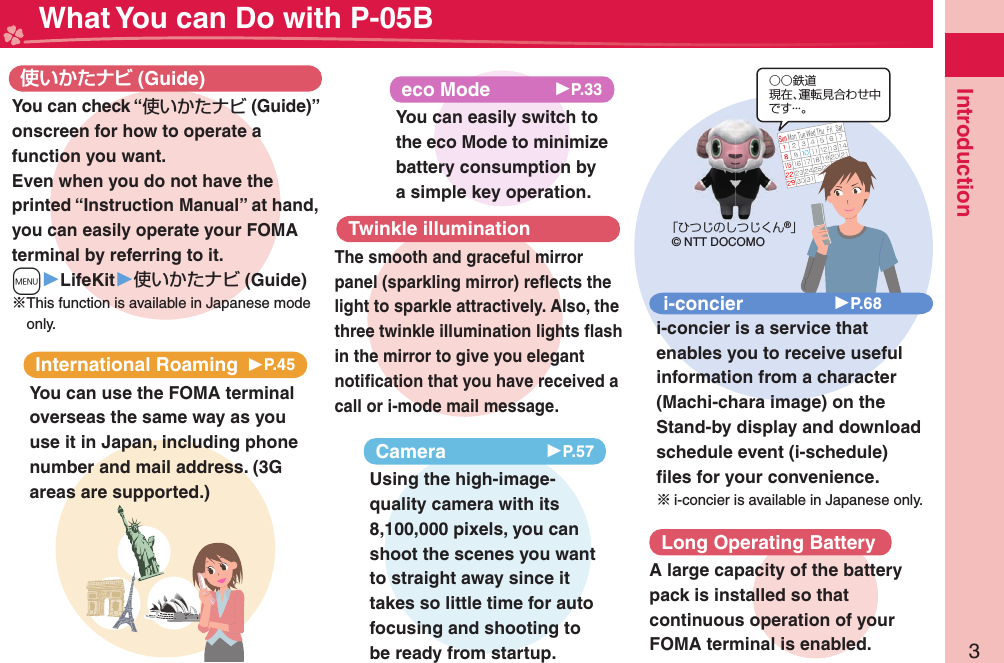 3Introduction What You can Do with P-05BInternational Roaming 󱚤P.45You can use the FOMA terminal overseas the same way as you use it in Japan, including phone number and mail address. (3G areas are supported.) (Guide)You can check “使いかたナビ (Guide)” onscreen for how to operate a function you want. Even when you do not have the printed “Instruction Manual” at hand, you can easily operate your FOMA terminal by referring to it.m▶LifeKit▶使いかたナビ (Guide)※This function is available in Japanese mode only.eco Mode 󱚤P.33You can easily switch to the eco Mode to minimize battery consumption by a simple key operation.○○鉄道現在、運転見合わせ中です・・・。「ひつじのしつじくん®」© NTT DOCOMOi-concier 󱚤P.68i-concier is a service that enables you to receive useful information from a character (Machi-chara image) on the Stand-by display and download schedule event (i-schedule) ﬁ les for your convenience.※i-concier is available in Japanese only.Camera 󱚤P.57Using the high-image-quality camera with its 8,100,000 pixels, you can shoot the scenes you want to straight away since it takes so little time for auto focusing and shooting to be ready from startup.Twinkle illuminationThe smooth and graceful mirror panel (sparkling mirror) reﬂ ects the light to sparkle attractively. Also, the three twinkle illumination lights ﬂ ash in the mirror to give you elegant notiﬁ cation that you have received a call or i-mode mail message.Long Operating BatteryA large capacity of the battery pack is installed so that continuous operation of your FOMA terminal is enabled.