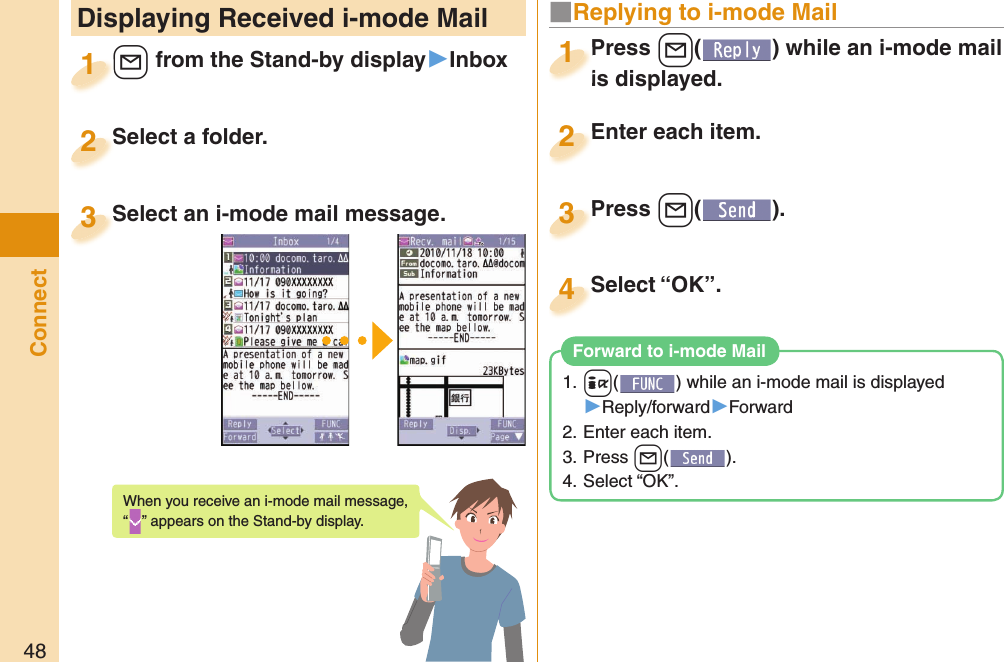 48Connect Displaying Received i-mode Mail+l from the Stand-by display▶Inbox+l+1Select a folder.Select a folder.2Select an i-mode mail message.Select an i-mode mail message.3When you receive an i-mode mail message, “” appears on the Stand-by display.Press +l( ) while an i-mode mail is displayed.Press is displayed.1■ Replying to i-mode MailEnter each item.Enter each item.2Press +l( ).Press 3Select “OK”.Select “OK”.41. +i( ) while an i-mode mail is displayed▶Reply/forward▶Forward2. Enter each item.3. Press +l().4. Select “OK”. Forward to i-mode Mail