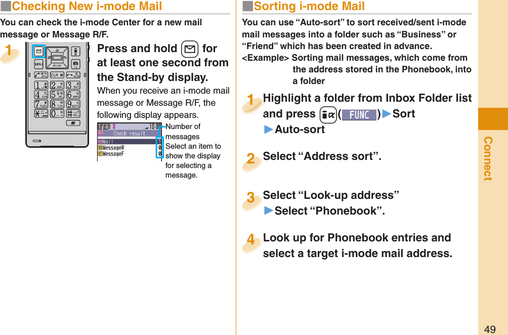 49ConnectPress and hold +l for at least one second from the Stand-by display.When you receive an i-mode mail message or Message R/F, the following display appears.Number of messagesSelect an item to show the display for selecting a message.1You can check the i-mode Center for a new mail message or Message R/F.■ Sorting i-mode MailYou can use “Auto-sort” to sort received/sent i-mode mail messages into a folder such as “Business” or “Friend” which has been created in advance.&lt;Example&gt; Sorting mail messages, which come from the address stored in the Phonebook, into a folderHighlight a folder from Inbox Folder list and press +i()▶Sort▶Auto-sortHighlight a folder from Inbox Folder list and press 1Highlight a folder from Inbox Folder list and press 1111Select “Look-up address”▶Select “Phonebook”.Select “Look-up address”3Look up for Phonebook entries and select a target i-mode mail address. Look up for Phonebook entries and select a target i-mode mail address. 4Select “Address sort”.Select “Address sort”.2■ Checking New i-mode Mail