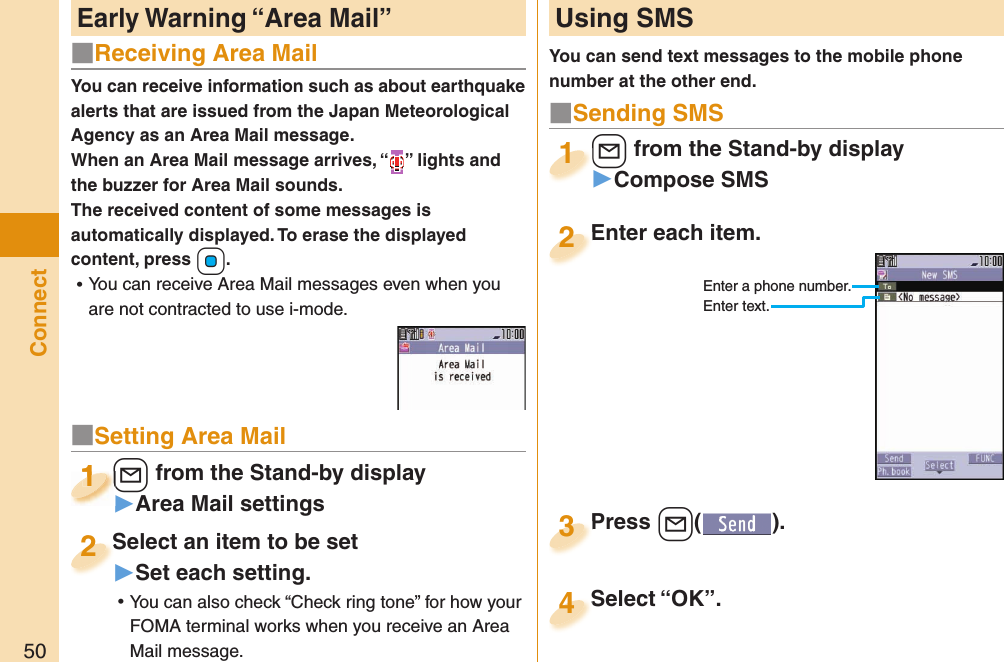 50ConnectYou can receive information such as about earthquake alerts that are issued from the Japan Meteorological Agency as an Area Mail message. When an Area Mail message arrives, “ ” lights and the buzzer for Area Mail sounds.The received content of some messages is automatically displayed. To erase the displayed content, press +Oo. ⿠You can receive Area Mail messages even when you are not contracted to use i-mode. Early Warning “ Area Mail” Using SMSYou can send text messages to the mobile phone number at the other end.Enter each item.Enter each item.2Enter a phone number.Enter text.l from the Stand-by display▶Compose SMSl1Press +l( ).Press 3■Sending SMSSelect “OK”.Select “OK”.4■Receiving Area Mail■Setting Area Mail+l from the Stand-by display▶Area Mail settings+l+1+l+1111Select an item to be set▶Set each setting. ⿠You can also check “Check ring tone” for how your FOMA terminal works when you receive an Area Mail message.Select an item to be set2