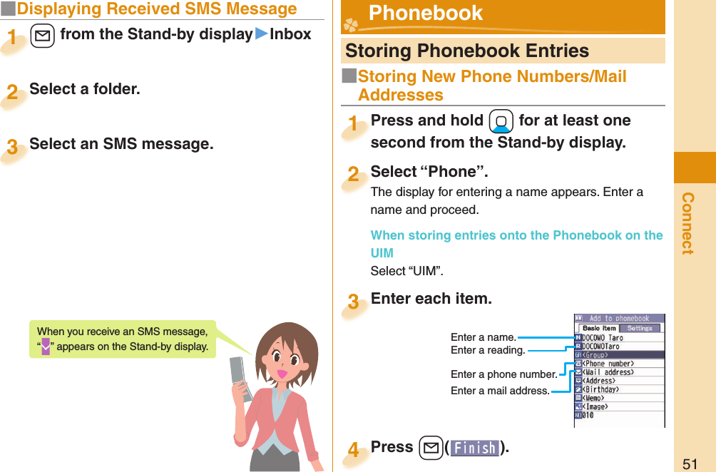 51Connect■Displaying Received SMS Message+l from the Stand-by display▶Inbox+l+1Select a folder.Select a folder.2Select an SMS message.Select an SMS message.3When you receive an SMS message, “” appears on the Stand-by display.  Storing Phonebook EntriesPress and hold +Xo for at least one second from the Stand-by display.Press and hold second from the Stand-by display.1Select “Phone”.The display for entering a name appears. Enter a name and proceed.When storing entries onto the Phonebook on the UIMSelect “UIM”.Select “Phone”.The display for entering a name appears. Enter a 2Enter each item.Enter each item.3Enter a name.Enter a reading.Enter a phone number.Enter a mail address.Press +l( ).Press 4 Phonebook■Storing New Phone Numbers/Mail Addresses