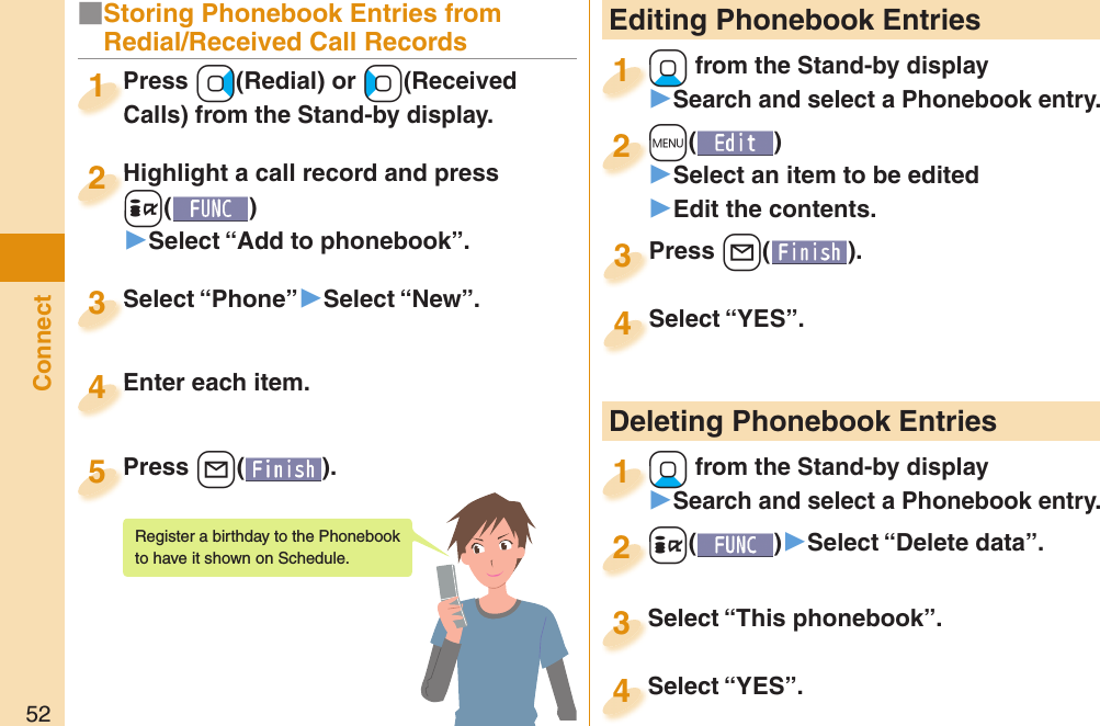 52Connect Editing Phonebook Entries+Xo from the Stand-by display󱚤Search and select a Phonebook entry.+o+1+m()󱚤Select an item to be edited󱚤Edit the contents.+m+2Press +l( ).Press 3Select “YES”.Select “YES”.4 Deleting Phonebook Entries+Xo from the Stand-by display󱚤Search and select a Phonebook entry.+o+1+i()󱚤Select “Delete data”.+i+2Select “This phonebook”.Select “This phonebook”.3Select “YES”.Select “YES”.4■Storing Phonebook Entries from Redial/Received Call RecordsPress +Vo(Redial) or +Co(Received Calls) from the Stand-by display.Press Calls) from the Stand-by display.1Highlight a call record and press +i()▶Select “Add to phonebook”.Highlight a call record and press +i+2Select “Phone”▶Select “New”.Select “Phone”3Enter each item.Enter each item.4Press +l( ).Press 5Register a birthday to the Phonebook to have it shown on Schedule. 