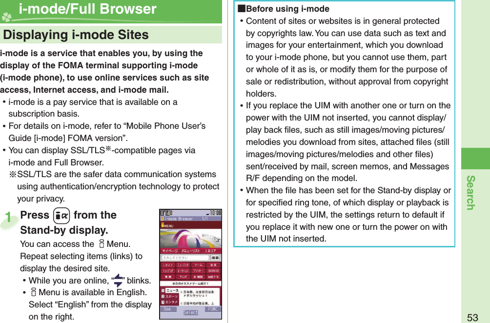 53Searchi-mode is a service that enables you, by using the display of the FOMA terminal supporting i-mode (i-mode phone), to use online services such as site access, Internet access, and i-mode mail. ⿠i-mode is a pay service that is available on a subscription basis. ⿠For details on i-mode, refer to “Mobile Phone User’s Guide [i-mode] FOMA version”. ⿠You can display SSL/TLS※-compatible pages via i-mode and Full Browser.※SSL/TLS are the safer data communication systems using authentication/encryption technology to protect your privacy.    Displaying i-mode Sites i-mode/Full BrowserPress +i from the Stand-by display.You can access the iMenu. Repeat selecting items (links) to display the desired site. ⿠While you are online, “ ” blinks. ⿠iMenu is available in English. Select “English” from the display on the right.Press Stand-by display.1 Before using i-mode ⿠Content of sites or websites is in general protected by copyrights law. You can use data such as text and images for your entertainment, which you download to your i-mode phone, but you cannot use them, part or whole of it as is, or modify them for the purpose of sale or redistribution, without approval from copyright holders. ⿠If you replace the UIM with another one or turn on the power with the UIM not inserted, you cannot display/play back ﬁ les, such as still images/moving pictures/melodies you download from sites, attached ﬁ les (still images/moving pictures/melodies and other ﬁ les) sent/received by mail, screen memos, and Messages R/F depending on the model. ⿠When the ﬁ le has been set for the Stand-by display or for speciﬁ ed ring tone, of which display or playback is restricted by the UIM, the settings return to default if you replace it with new one or turn the power on with the UIM not inserted.