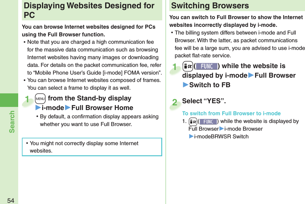 54SearchYou can switch to Full Browser to show the Internet websites incorrectly displayed by i-mode. ⿠The billing system differs between i-mode and Full Browser. With the latter, as packet communications fee will be a large sum, you are advised to use i-mode packet ﬂ at-rate service.+i() while the website is displayed by i-mode▶Full Browser▶Switch to FB+i+displayed by i-mode1Select “YES”.To switch from Full Browser to i-mode1. +i() while the website is displayed by Full Browser▶i-mode Browser▶i-modeBRWSR SwitchSelect “YES”.To switch from Full Browser to i-mode2+m from the Stand-by display▶i-mode▶Full Browser Home ⿠By default, a conﬁ rmation display appears asking whether you want to use Full Browser.+m+1 Displaying Websites Designed for PCYou can browse Internet websites designed for PCs using the Full Browser function. ⿠Note that you are charged a high communication fee for the massive data communication such as browsing Internet websites having many images or downloading data. For details on the packet communication fee, refer to “Mobile Phone User’s Guide [i-mode] FOMA version”. ⿠You can browse Internet websites composed of frames. You can select a frame to display it as well. ⿠You might not correctly display some Internet websites.Switching Browsers