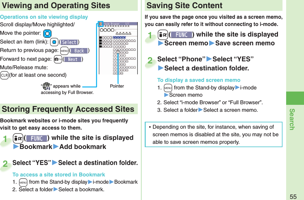 55SearchIf you save the page once you visited as a screen memo, you can easily refer to it without connecting to i-mode.+i() while the site is displayed▶Screen memo▶Save screen memo+i+1Select “Phone”▶Select “YES”▶Select a destination folder.To display a saved screen memo1. +m from the Stand-by display▶i-mode▶Screen memo2. Select “i-mode Browser” or “Full Browser”.3. Select a folder▶Select a screen memo.Select “Phone”2Viewing and Operating SitesOperations on site viewing displayScroll display/Move highlighted/Move the pointer:+MoSelect an item (link): +Oo()Return to previous page: +m()Forward to next page:+c()Mute/Release mute: -r(for at least one second)“ ” appears while accessing by Full Browser.PointerBookmark websites or i-mode sites you frequently visit to get easy access to them. +i() while the site is displayed▶Bookmark▶Add bookmark+i+1Select “YES”▶Select a destination folder.To access a site stored in Bookmark1. +m from the Stand-by display▶i-mode▶Bookmark2. Select a folder▶Select a bookmark.Select “YES”To access a site stored in Bookmark2 Storing Frequently Accessed Sites Saving Site Content ⿠Depending on the site, for instance, when saving of screen memos is disabled at the site, you may not be able to save screen memos properly.