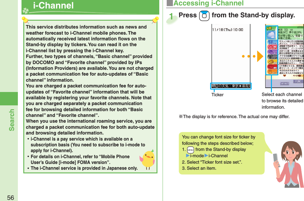 56Search  i-ChannelThis service distributes information such as news and weather forecast to i-Channel mobile phones. The automatically received latest information ﬂ ows on the Stand-by display by tickers. You can read it on the i-Channel list by pressing the i-Channel key. Further, two types of channels, “Basic channel” provided by DOCOMO and “Favorite channel” provided by IPs (Information Providers) are available. You are not charged a packet communication fee for auto-updates of “Basic channel” information. You are charged a packet communication fee for auto-updates of “Favorite channel” information that will be available by registering your favorite channels. Note that you are charged separately a packet communication fee for browsing detailed information for both “Basic channel” and “Favorite channel”. When you use the international roaming service, you are charged a packet communication fee for both auto-update and browsing detailed information. ⿠i-Channel is a pay service which is available on a subscription basis (You need to subscribe to i-mode to apply for i-Channel). ⿠For details on i-Channel, refer to “Mobile Phone User’s Guide [i-mode] FOMA version”. ⿠The i-Channel service is provided in Japanese only.■Accessing i-ChannelYou can change font size for ticker by following the steps described below;1.  +m from the Stand-by display▶i-mode▶i-Channel2. Select “Ticker font size set.”.3. Select an item.Press +Zo from the Stand-by display.※The display is for reference. The actual one may differ.Press 1Ticker Select each channel to browse its detailed information.