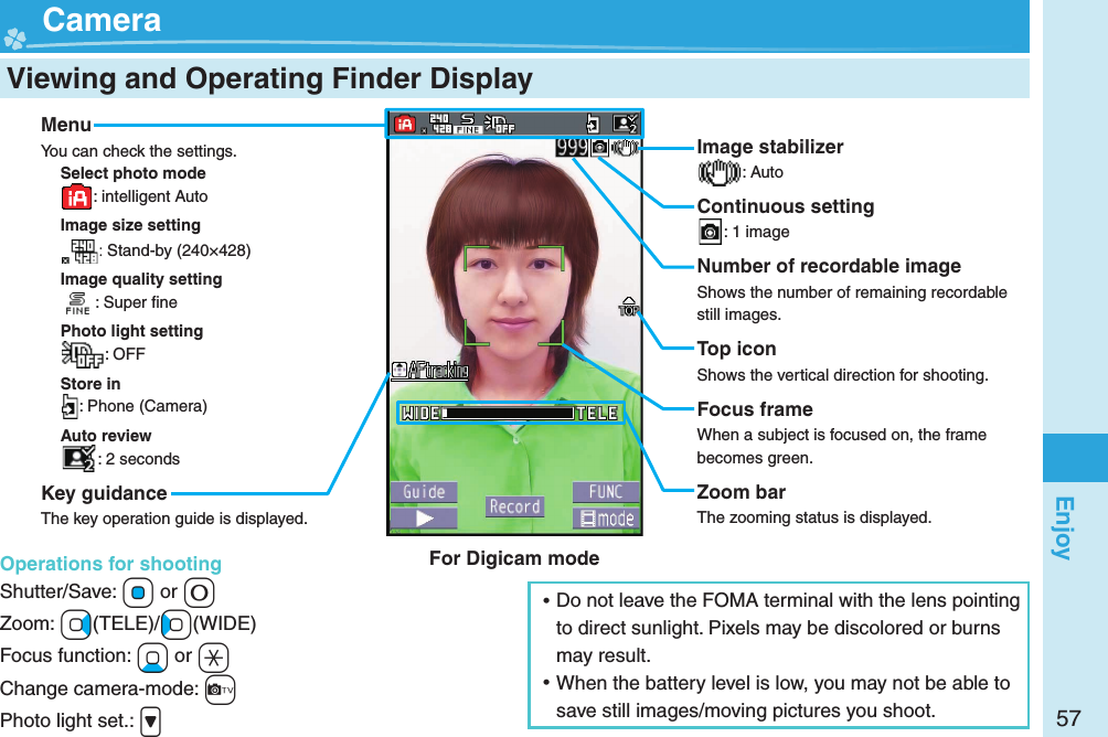 57Enjoy  Viewing and Operating Finder Display  CameraMenuYou can check the settings.Select photo mode: intelligent AutoImage size setting:Stand-by (240×428)Image quality setting: Super ﬁ nePhoto light setting: OFFStore in: Phone (Camera)Auto review: 2 secondsKey guidanceThe key operation guide is displayed.Operations for shootingShutter/Save: *Oo or +0Zoom: +Vo(TELE)/+Co(WIDE)Focus function: +Xo or +aChange camera-mode: +cPhoto light set.: .&gt;Image stabilizer: AutoContinuous setting: 1 imageNumber of recordable imageShows the number of remaining recordable still images.Top iconShows the vertical direction for shooting.Focus frameWhen a subject is focused on, the frame becomes green.Zoom barThe zooming status is displayed. ⿠Do not leave the FOMA terminal with the lens pointing to direct sunlight. Pixels may be discolored or burns may result. ⿠When the battery level is low, you may not be able to save still images/moving pictures you shoot.For Digicam mode