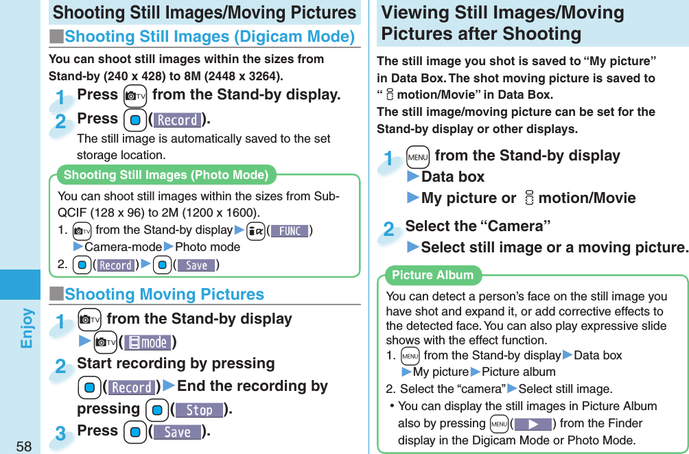 58Enjoy Shooting Still Images/Moving Pictures■Shooting Still Images ( Digicam Mode)Press +c from the Stand-by display.Press 1Press +Oo( ).The still image is automatically saved to the set storage location.Press The still image is automatically saved to the set 2■ Shooting Moving Pictures+c from the Stand-by display▶+c()+c+1Start recording by pressing +Oo()▶End the recording by pressing +Oo().Start recording by pressing +o+2Press +Oo( ).Press 3 Viewing  Still Images/ Moving Pictures after ShootingThe still image you shot is saved to “My picture” in Data Box. The shot moving picture is saved to “imotion/Movie” in Data Box. The still image/moving picture can be set for the Stand-by display or other displays.+m from the Stand-by display▶Data box▶My picture or imotion/Movie+m+1Select the “Camera”▶Select still image or a moving picture.Select the “Camera”2You can detect a person’s face on the still image you have shot and expand it, or add corrective effects to the detected face. You can also play expressive slide shows with the effect function.1. ++m from the Stand-by display▶Data box▶My picture▶Picture album2. Select the “camera”▶Select still image. ⿠You can display the still images in Picture Album also by pressing +m() from the Finder display in the Digicam Mode or Photo Mode. Picture AlbumYou can shoot still images within the sizes from Stand-by (240 x 428) to 8M (2448 x 3264).You can shoot still images within the sizes from Sub-QCIF (128 x 96) to 2M (1200 x 1600).1. +c from the Stand-by display▶+i()▶Camera-mode▶Photo mode2. +Oo()▶+Oo()Shooting Still Images( Photo Mode)