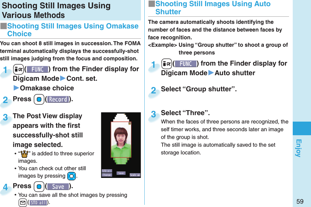 59EnjoyShooting Still Images Using Various Methods+i() from the Finder display for Digicam Mode▶Cont. set.▶Omakase choice+i+Digicam Mode1Press +Oo( ).Press 2You can shoot 8 still images in succession. The FOMA terminal automatically displays the successfully-shot still images judging from the focus and composition.The Post View display appears with the ﬁ rst successfully-shot still image selected. ⿠“ ” is added to three superior images. ⿠You can check out other still images by pressing +Mo.The Post View display appears with the ﬁ rst 3Press +Oo( ). ⿠You can save all the shot images by pressing l().Press 4■ Shooting Still Images Using Omakase Choice+i() from the Finder display for Digicam Mode▶Auto shutter+i+Digicam Mode1Select “Group shutter”.Select “Group shutter”.2The camera automatically shoots identifying the number of faces and the distance between faces by face recognition.&lt;Example&gt; Using “Group shutter” to shoot a group of three personsSelect “Three”.When the faces of three persons are recognized, the self timer works, and three seconds later an image of the group is shot.The still image is automatically saved to the set storage location.Select “Three”.When the faces of three persons are recognized, the 3■ Shooting Still Images Using Auto Shutter