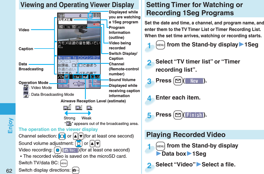 62Enjoy Viewing and Operating Viewer DisplayDisplayed while you are watching a 1Seg programProgram Information (outline)Operation ModeOperation Mode: Video Mode: Data Broadcasting ModeAirwave Reception Level (estimate)　 　Strong      Weak“” appears out of the broadcasting area.Sound VolumeVideo being recordedVideoCaptionData BroadcastingSwitch Display/CaptionThe operation on the viewer displayChannel selection: +No or .&lt;.&gt;(for at least one second)Sound volume adjustment: +Bo or .&lt;.&gt; Video recording: +Oo()(for at least one second) ⿠The recorded video is saved on the microSD card.Switch TV/data BC: +mSwitch display directions: +cChannel (Remote-control number)Displayed while receiving caption informationSetting   Timer for Watching or Recording 1Seg ProgramsSet the date and time, a channel, and program name, and enter them to the TV Timer List or Timer Recording List. When the set time arrives, watching or recording starts. +m from the Stand-by display▶1Seg+m+1Press +l( ).Press 3Enter each item.Enter each item.4Press +l( ).Press 5Select “TV timer list” or “Timer recording list”.Select “TV timer list” or “Timer recording list”.2Playing Recorded  Video+m from the Stand-by display▶Data box▶1Seg+m+1Select “Video”▶Select a ﬁ le.Select “Video”2