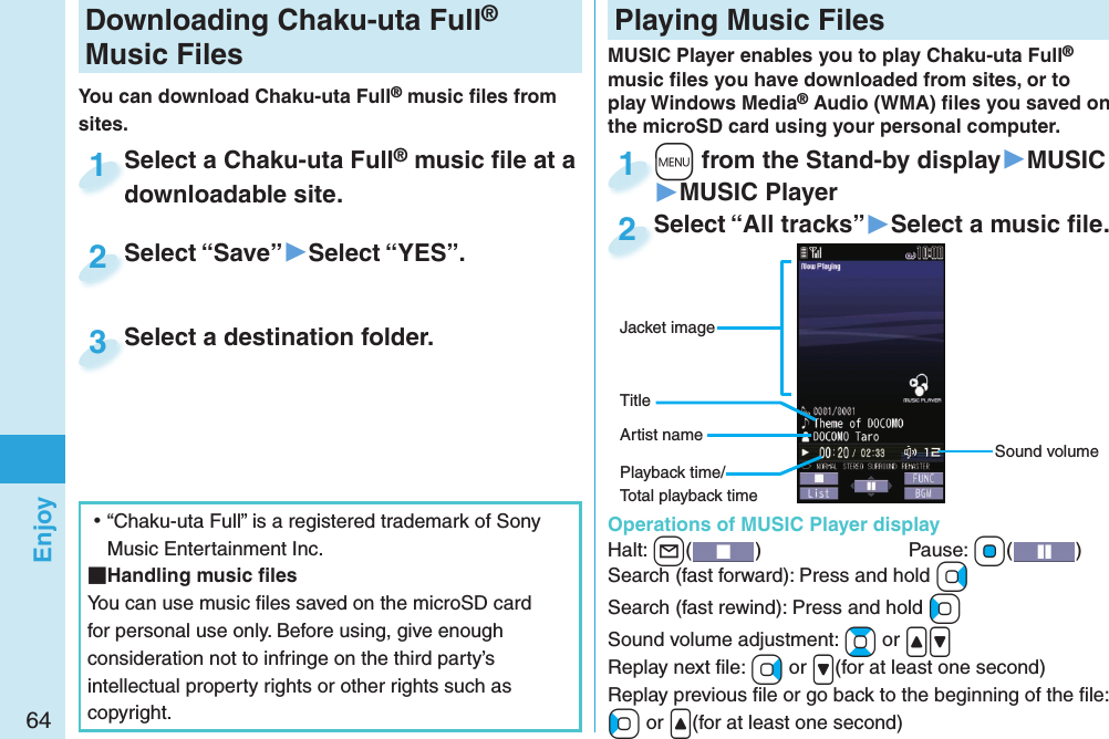 64EnjoyDownloading Chaku-uta Full® Music FilesYou can download Chaku-uta Full® music ﬁ les from sites.Select a Chaku-uta Full® music ﬁ le at a downloadable site.Select a Chaku-uta Fulldownloadable site.1Select “Save”▶Select “YES”.Select “Save”2Select a destination folder.Select a destination folder.3 ⿠“Chaku-uta Full” is a registered trademark of Sony Music Entertainment Inc. Handling music ﬁ lesYou can use music ﬁ les saved on the microSD card for personal use only. Before using, give enough consideration not to infringe on the third party’s intellectual property rights or other rights such as copyright. Playing Music FilesMUSIC Player enables you to play Chaku-uta Full® music ﬁ les you have downloaded from sites, or to play Windows Media® Audio (WMA) ﬁ les you saved on the microSD card using your personal computer.  Operations of MUSIC Player displayHalt: +l()  Pause: +Oo( )Search (fast forward): Press and hold +VoSearch (fast rewind): Press and hold +CoSound volume adjustment: +Bo or .&lt;.&gt;Replay next ﬁ le: +Vo or .&gt;(for at least one second)Replay previous ﬁ le or go back to the beginning of the ﬁ le:+Co or .&lt;(for at least one second)Sound volumeJacket imageArtist nameTitle+m from the Stand-by display▶MUSIC▶MUSIC Player+m+1Select “All tracks”▶Select a music ﬁ le.Select “All tracks”2Playback time/Total playback time