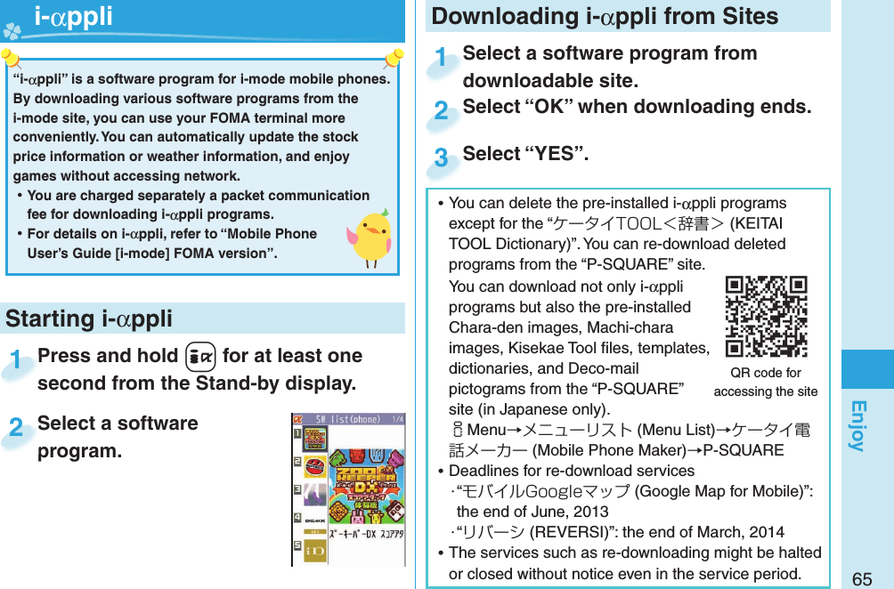 65EnjoyPress and hold +i for at least one second from the Stand-by display.Press and hold second from the Stand-by display.1Select a software program.Select a software program.2Starting i-αppli“i-αppli” is a software program for i-mode mobile phones. By downloading various software programs from the i-mode site, you can use your FOMA terminal more conveniently. You can automatically update the stock price information or weather information, and enjoy games without accessing network. ⿠You are charged separately a packet communication fee for downloading i-αppli programs. ⿠For details on i-αppli, refer to “Mobile Phone User’s Guide [i-mode] FOMA version”.   i-αppli ⿠You can delete the pre-installed i-αppli programs except for the “ケータイTOOL＜辞書＞ (KEITAI TOOL Dictionary)”. You can re-download deleted programs from the “P-SQUARE” site.You can download not only i-αppli programs but also the pre-installed Chara-den images, Machi-chara images, Kisekae Tool ﬁ les, templates, dictionaries, and Deco-mail pictograms from the “P-SQUARE” site (in Japanese only).iMenu→メニューリスト (Menu List)→ケータイ電話メーカー (Mobile Phone Maker)→P-SQUARE ⿠Deadlines for re-download services・“モバイルGoogleマップ (Google Map for Mobile)”: the end of June, 2013・“リバーシ (REVERSI)”: the end of March, 2014 ⿠The services such as re-downloading might be halted or closed without notice even in the service period.QR code for accessing the siteDownloading i-αppli from SitesSelect a software program from downloadable site.Select a software program from downloadable site.1Select “OK” when downloading ends.Select “OK” when downloading ends.2Select “YES”.Select “YES”.3