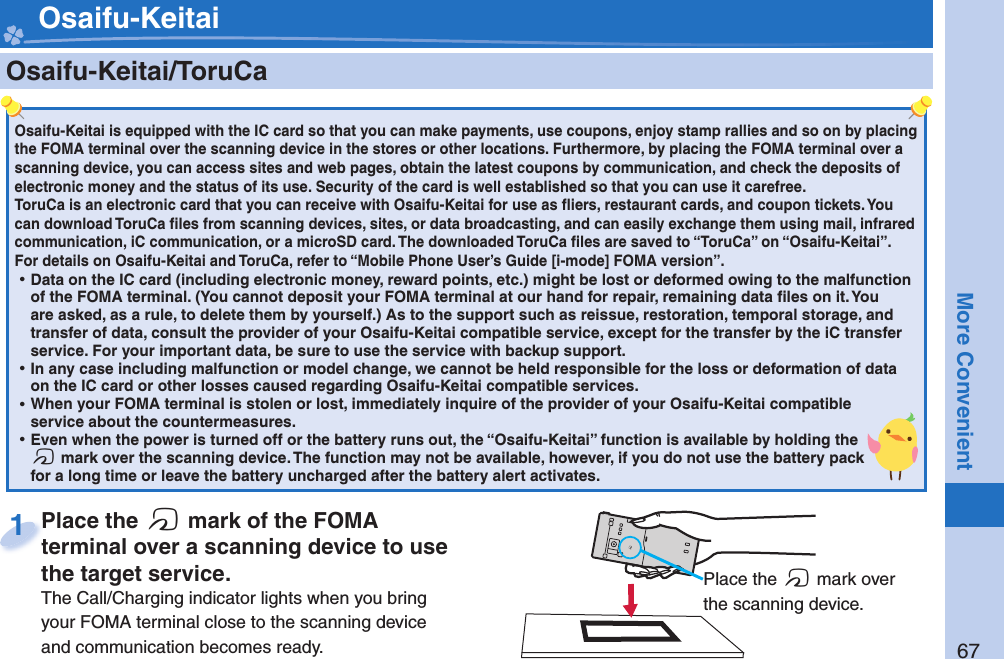 67More Convenient    Osaifu-Keitai/ ToruCaOsaifu-Keitai is equipped with the IC card so that you can make payments, use coupons, enjoy stamp rallies and so on by placing the FOMA terminal over the scanning device in the stores or other locations. Furthermore, by placing the FOMA terminal over a scanning device, you can access sites and web pages, obtain the latest coupons by communication, and check the deposits of electronic money and the status of its use. Security of the card is well established so that you can use it carefree.ToruCa is an electronic card that you can receive with Osaifu-Keitai for use as ﬂ iers, restaurant cards, and coupon tickets. You can download ToruCa ﬁ les from scanning devices, sites, or data broadcasting, and can easily exchange them using mail, infrared communication, iC communication, or a microSD card. The downloaded ToruCa ﬁ les are saved to “ToruCa” on “Osaifu-Keitai”.For details on Osaifu-Keitai and ToruCa, refer to “Mobile Phone User’s Guide [i-mode] FOMA version”. ⿠Data on the IC card (including electronic money, reward points, etc.) might be lost or deformed owing to the malfunction of the FOMA terminal. (You cannot deposit your FOMA terminal at our hand for repair, remaining data ﬁ les on it. You are asked, as a rule, to delete them by yourself.) As to the support such as reissue, restoration, temporal storage, and transfer of data, consult the provider of your Osaifu-Keitai compatible service, except for the transfer by the iC transfer service. For your important data, be sure to use the service with backup support. ⿠In any case including malfunction or model change, we cannot be held responsible for the loss or deformation of data on the IC card or other losses caused regarding Osaifu-Keitai compatible services. ⿠When your FOMA terminal is stolen or lost, immediately inquire of the provider of your Osaifu-Keitai compatible service about the countermeasures. ⿠Even when the power is turned off or the battery runs out, the “Osaifu-Keitai” function is available by holding the f mark over the scanning device. The function may not be available, however, if you do not use the battery pack for a long time or leave the battery uncharged after the battery alert activates.Place the  f mark of the FOMA terminal over a scanning device to use the target service.The Call/Charging indicator lights when you bring your FOMA terminal close to the scanning device and communication becomes ready.Place the terminal over a scanning device to use 1 Place the f mark over the scanning device. Osaifu-Keitai