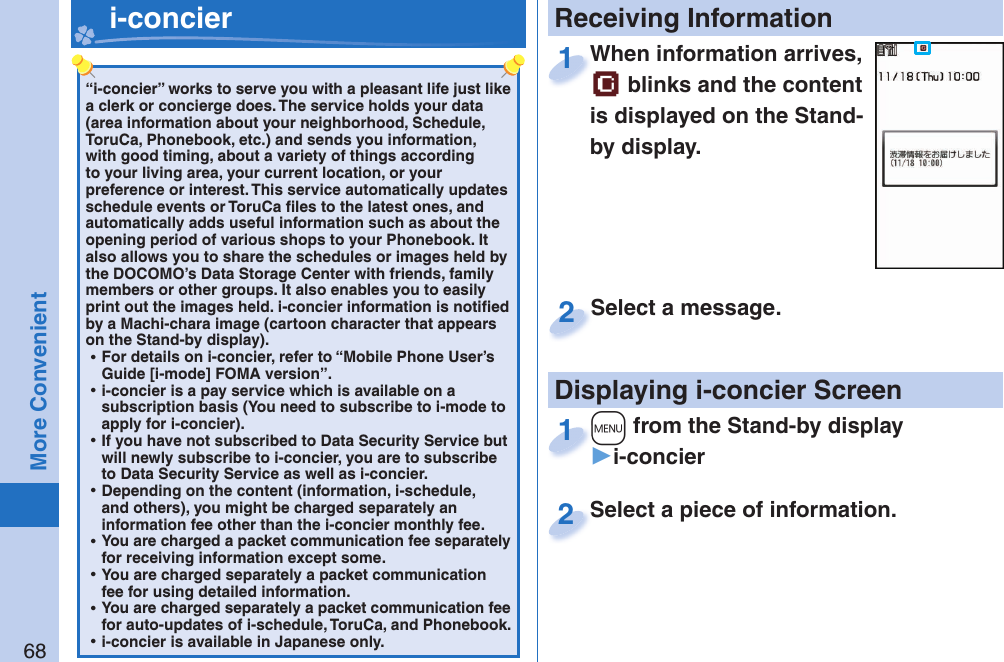 68More Convenient“i-concier” works to serve you with a pleasant life just like a clerk or concierge does. The service holds your data (area information about your neighborhood, Schedule, ToruCa, Phonebook, etc.) and sends you information, with good timing, about a variety of things according to your living area, your current location, or your preference or interest. This service automatically updates schedule events or ToruCa ﬁ les to the latest ones, and automatically adds useful information such as about the opening period of various shops to your Phonebook. It also allows you to share the schedules or images held by the DOCOMO’s Data Storage Center with friends, family members or other groups. It also enables you to easily print out the images held. i-concier information is notiﬁ ed by a Machi-chara image (cartoon character that appears on the Stand-by display). ⿠For details on i-concier, refer to “Mobile Phone User’s Guide [i-mode] FOMA version”. ⿠i-concier is a pay service which is available on a subscription basis (You need to subscribe to i-mode to apply for i-concier). ⿠If you have not subscribed to Data Security Service but will newly subscribe to i-concier, you are to subscribe to Data Security Service as well as i-concier. ⿠Depending on the content (information, i-schedule, and others), you might be charged separately an information fee other than the i-concier monthly fee. ⿠You are charged a packet communication fee separately for receiving information except some.  ⿠You are charged separately a packet communication fee for using detailed information. ⿠You are charged separately a packet communication fee for auto-updates of i-schedule, ToruCa, and Phonebook. ⿠i-concier is available in Japanese only.   i-concier Receiving InformationDisplaying i-concier ScreenWhen information arrives,  blinks and the content is displayed on the Stand-by display.When information arrives, 1Select a piece of information.Select a piece of information.2Select a message.Select a message.2+m from the Stand-by display▶i-concier+m+1