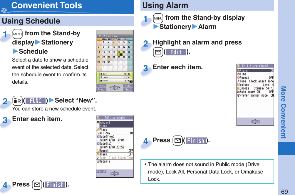 69More Convenient   Using Schedule+m from the Stand-by display▶Stationery▶ScheduleSelect a date to show a schedule event of the selected date. Select the schedule event to conﬁ rm its details.+m+display1+i()▶Select “New”.You can store a new schedule event.+i+You can store a new schedule event.2Enter each item.Enter each item.3Press +l( ).Press 4 Convenient Tools+m from the Stand-by display▶Stationery▶Alarm+m+1Highlight an alarm and press +l().Highlight an alarm and press +l+2Enter each item.Enter each item.3 Using AlarmPress +l( ).Press 4 ⿠The alarm does not sound in Public mode (Drive mode), Lock All, Personal Data Lock, or Omakase Lock.