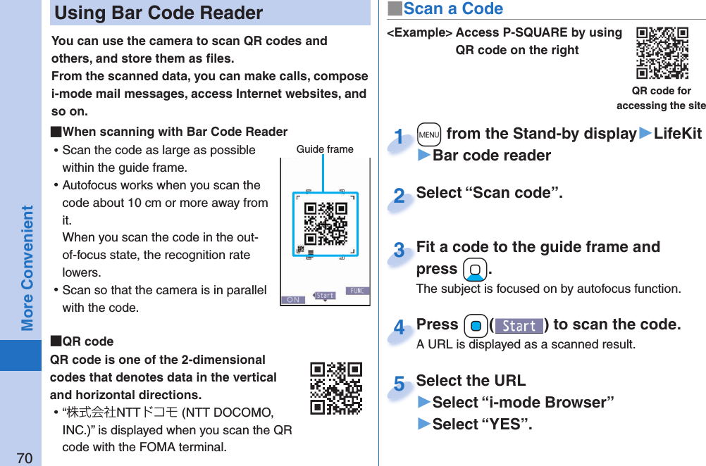 70More Convenient Using Bar Code ReaderYou can use the camera to scan QR codes and others, and store them as ﬁ les.From the scanned data, you can make calls, compose i-mode mail messages, access Internet websites, and so on. When scanning with Bar Code Reader ⿠Scan the code as large as possible within the guide frame. ⿠Autofocus works when you scan the code about 10 cm or more away from it.When you scan the code in the out-of-focus state, the recognition rate lowers. ⿠Scan so that the camera is in parallel with the code.  QR codeQR code is one of the 2-dimensional codes that denotes data in the vertical and horizontal directions. ⿠“株式会社NTTドコモ (NTT DOCOMO, INC.)” is displayed when you scan the QR code with the FOMA terminal.Guide frame&lt;Example&gt; Access P-SQUARE by using QR code on the rightQR code for accessing the site+m from the Stand-by display▶LifeKit▶Bar code reader+m+1Select “Scan code”.Select “Scan code”.2Fit a code to the guide frame and press +Xo.The subject is focused on by autofocus function.Fit a code to the guide frame and press 3Press +Oo( ) to scan the code.A URL is displayed as a scanned result.Press A URL is displayed as a scanned result.4Select the URL▶Select “i-mode Browser”▶Select “YES”.Select the URL5■Scan a Code