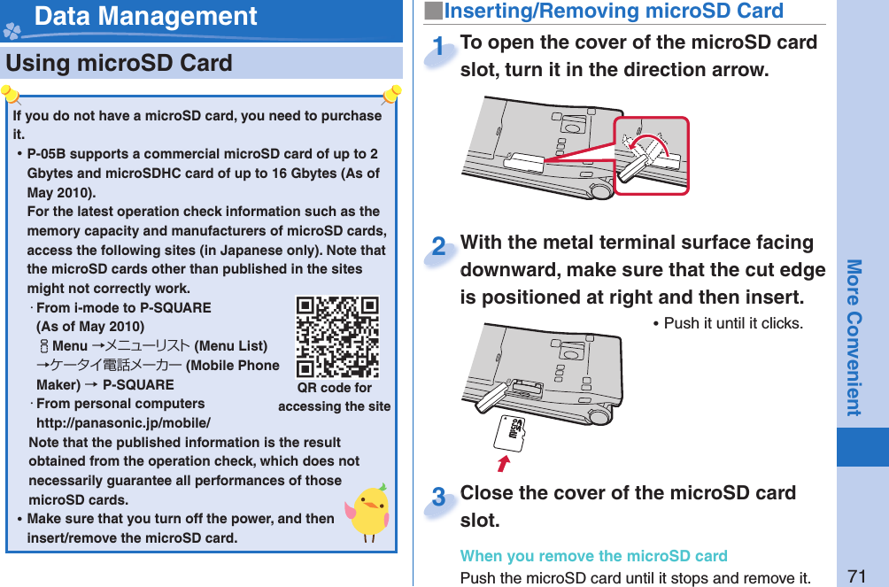 71More Convenient  Using microSD Card■ Inserting/Removing microSD Card Data ManagementIf you do not have a microSD card, you need to purchase it.  ⿠P-05B supports a commercial microSD card of up to 2 Gbytes and microSDHC card of up to 16 Gbytes (As of May 2010).For the latest operation check information such as the memory capacity and manufacturers of microSD cards, access the following sites (in Japanese only). Note that the microSD cards other than published in the sites might not correctly work. ・From i-mode to P-SQUARE(As of May 2010)iMenu →メニューリスト(Menu List) →ケータイ電話メーカー (Mobile Phone Maker) →P-SQUARE・From personal computershttp://panasonic.jp/mobile/Note that the published information is the result obtained from the operation check, which does not necessarily guarantee all performances of those microSD cards. ⿠Make sure that you turn off the power, and then insert/remove the microSD card.QR code for accessing the siteTo open the cover of the microSD card slot, turn it in the direction arrow.To open the cover of the microSD card slot, turn it in the direction arrow.1With the metal terminal surface facing downward, make sure that the cut edge is positioned at right and then insert. ⿠Push it until it clicks.With the metal terminal surface facing downward, make sure that the cut edge 2Close the cover of the microSD card slot.When you remove the microSD cardPush the microSD card until it stops and remove it.Close the cover of the microSD card slot.3