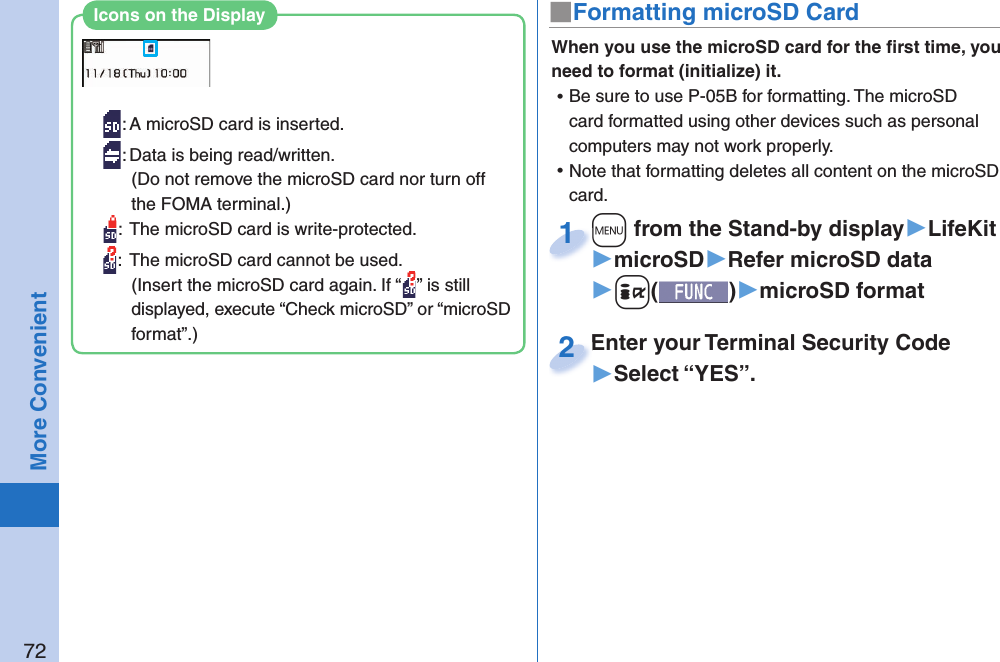 72More Convenient■ Formatting microSD CardWhen you use the microSD card for the ﬁ rst time, you need to format (initialize) it.  ⿠Be sure to use P-05B for formatting. The microSD card formatted using other devices such as personal computers may not work properly. ⿠Note that formatting deletes all content on the microSD card.+m from the Stand-by display▶LifeKit▶microSD▶Refer microSD data▶+i()▶microSD format+m+1Enter your Terminal Security Code▶Select “YES”.Enter your Terminal Security Code2: A microSD card is inserted.: Data is being read/written.(Do not remove the microSD card nor turn off the FOMA terminal.):  The microSD card is write-protected.:  The microSD card cannot be used.(Insert the microSD card again. If “ ” is still displayed, execute “Check microSD” or “microSD format”.)Icons on the Display