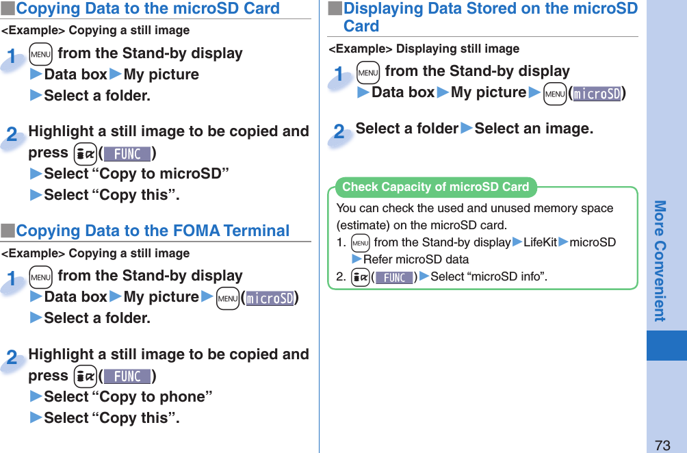 73More Convenient■ Copying Data to the microSD Card&lt;Example&gt; Displaying still image■Displaying Data Stored on the microSD Card+m from the Stand-by display▶Data box▶My picture▶+m()+m+1Select a folder▶Select an image.Select a folder2&lt;Example&gt; Copying a still image+m from the Stand-by display▶Data box▶My picture▶Select a folder.+m+1Highlight a still image to be copied and press +i()▶Select “Copy to microSD”▶Select “Copy this”.Highlight a still image to be copied and press 2■ Copying Data to the FOMA Terminal&lt;Example&gt; Copying a still image+m from the Stand-by display▶Data box▶My picture▶+m()▶Select a folder.+m+1Highlight a still image to be copied and press +i()▶Select “Copy to phone” ▶Select “Copy this”.Highlight a still image to be copied and press 2You can check the used and unused memory space (estimate) on the microSD card.1. +m from the Stand-by display▶LifeKit▶microSD▶Refer microSD data2. +i()▶Select “microSD info”.Check Capacity of microSD Card