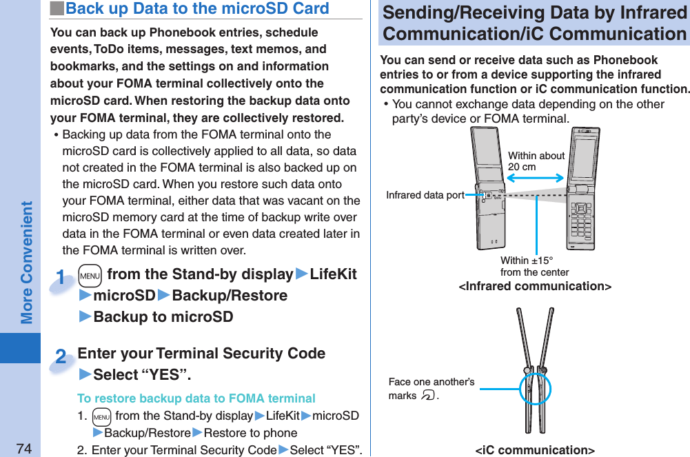 74More Convenient Sending/Receiving Data by  Infrared Communication/ iC CommunicationYou can send or receive data such as Phonebook entries to or from a device supporting the infrared communication function or iC communication function.  ⿠You cannot exchange data depending on the other party’s device or FOMA terminal. Face one another’s marks f.&lt;iC communication&gt;Within about 20 cmWithin ±15° from the center&lt;Infrared communication&gt; Infrared data portYou can back up Phonebook entries, schedule events, ToDo items, messages, text memos, and bookmarks, and the settings on and information about your FOMA terminal collectively onto the microSD card. When restoring the backup data onto your FOMA terminal, they are collectively restored. ⿠Backing up data from the FOMA terminal onto the microSD card is collectively applied to all data, so data not created in the FOMA terminal is also backed up on the microSD card. When you restore such data onto your FOMA terminal, either data that was vacant on the microSD memory card at the time of backup write over data in the FOMA terminal or even data created later in the FOMA terminal is written over. +m from the Stand-by display▶LifeKit▶microSD▶Backup/Restore▶Backup to microSD+m+1Enter your Terminal Security Code▶Select “YES”.To restore backup data to FOMA terminal1. +m from the Stand-by display▶LifeKit▶microSD▶Backup/Restore▶Restore to phone2. Enter your Terminal Security Code▶Select “YES”.Enter your Terminal Security Code2■ Back up Data to the microSD Card