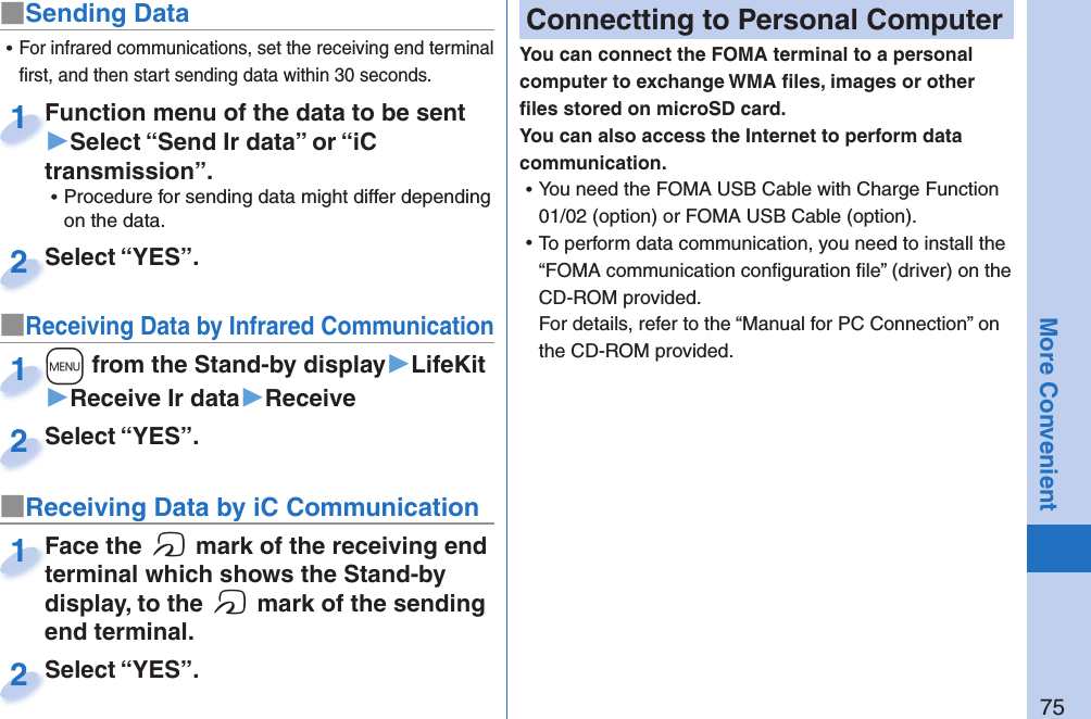75More Convenient■Sending DataFunction menu of the data to be sent ▶Select “Send Ir data” or “iC transmission”. ⿠Procedure for sending data might differ depending on the data.Function menu of the data to be sent 1Select “YES”.Select “YES”.2■Receiving Data by Infrared Communication+m from the Stand-by display▶LifeKit▶Receive Ir data▶Receive+m+1Select “YES”.Select “YES”.2 ⿠For infrared communications, set the receiving end terminal ﬁ rst, and then start sending data within 30 seconds.■Receiving Data by iC CommunicationFace the f mark of the receiving end terminal which shows the Stand-by display, to the f mark of the sending end terminal.Face the terminal which shows the Stand-by 1Select “YES”.Select “YES”.2 Connectting to Personal ComputerYou can connect the FOMA terminal to a personal computer to exchange WMA ﬁ les, images or other ﬁ les stored on microSD card. You can also access the Internet to perform data communication. ⿠You need the FOMA USB Cable with Charge Function 01/02 (option) or FOMA USB Cable (option). ⿠To perform data communication, you need to install the “FOMA communication conﬁ guration ﬁ le” (driver) on the CD-ROM provided.For details, refer to the “Manual for PC Connection” on the CD-ROM provided.