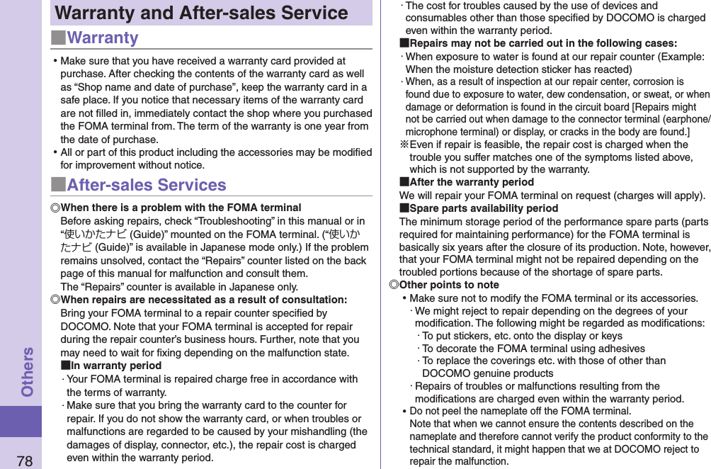 78OthersWarranty and After-sales Service■Warranty ⿠Make sure that you have received a warranty card provided at purchase. After checking the contents of the warranty card as well as “Shop name and date of purchase”, keep the warranty card in a safe place. If you notice that necessary items of the warranty card are not ﬁlled in, immediately contact the shop where you purchased the FOMA terminal from. The term of the warranty is one year from the date of purchase. ⿠All or part of this product including the accessories may be modiﬁed for improvement without notice.■After-sales ServicesWhen there is a problem with the FOMA terminalBefore asking repairs, check “Troubleshooting” in this manual or in “使いかたナビ (Guide)” mounted on the FOMA terminal. (“使いかたナビ (Guide)” is available in Japanese mode only.) If the problem remains unsolved, contact the “Repairs” counter listed on the back page of this manual for malfunction and consult them. The “Repairs” counter is available in Japanese only.When repairs are necessitated as a result of consultation:Bring your FOMA terminal to a repair counter speciﬁed by DOCOMO. Note that your FOMA terminal is accepted for repair during the repair counter’s business hours. Further, note that you may need to wait for ﬁxing depending on the malfunction state. In warranty period・ Your FOMA terminal is repaired charge free in accordance with the terms of warranty.・ Make sure that you bring the warranty card to the counter for repair. If you do not show the warranty card, or when troubles or malfunctions are regarded to be caused by your mishandling (the damages of display, connector, etc.), the repair cost is charged even within the warranty period.・ The cost for troubles caused by the use of devices and consumables other than those speciﬁed by DOCOMO is charged even within the warranty period. Repairs may not be carried out in the following cases:・ When exposure to water is found at our repair counter (Example: When the moisture detection sticker has reacted)・ When, as a result of inspection at our repair center, corrosion is found due to exposure to water, dew condensation, or sweat, or when damage or deformation is found in the circuit board [Repairs might not be carried out when damage to the connector terminal (earphone/microphone terminal) or display, or cracks in the body are found.]※Even if repair is feasible, the repair cost is charged when the trouble you suffer matches one of the symptoms listed above, which is not supported by the warranty. After the warranty periodWe will repair your FOMA terminal on request (charges will apply). Spare parts availability periodThe minimum storage period of the performance spare parts (parts required for maintaining performance) for the FOMA terminal is basically six years after the closure of its production. Note, however, that your FOMA terminal might not be repaired depending on the troubled portions because of the shortage of spare parts. Other points to note ⿠Make sure not to modify the FOMA terminal or its accessories.・ We might reject to repair depending on the degrees of your modiﬁcation. The following might be regarded as modiﬁcations:・ To put stickers, etc. onto the display or keys・ To decorate the FOMA terminal using adhesives・ To replace the coverings etc. with those of other than DOCOMO genuine products・ Repairs of troubles or malfunctions resulting from the modiﬁcations are charged even within the warranty period. ⿠Do not peel the nameplate off the FOMA terminal. Note that when we cannot ensure the contents described on the nameplate and therefore cannot verify the product conformity to the technical standard, it might happen that we at DOCOMO reject to repair the malfunction.