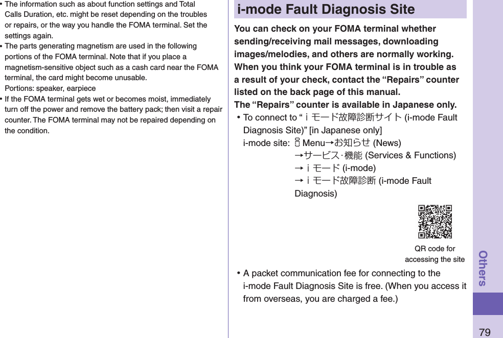 79Othersi-mode Fault Diagnosis SiteYou can check on your FOMA terminal whether sending/receiving mail messages, downloading images/melodies, and others are normally working. When you think your FOMA terminal is in trouble as a result of your check, contact the “Repairs” counter listed on the back page of this manual. The “Repairs” counter is available in Japanese only. ⿠To connect to “ｉモード故障診断サイト (i-mode Fault Diagnosis Site)” [in Japanese only]i-mode site: iMenu→お知らせ (News)→サービス・機能 (Services &amp; Functions)→ｉモード (i-mode)→ｉモード故障診断 (i-mode Fault Diagnosis) ⿠A packet communication fee for connecting to the i-mode Fault Diagnosis Site is free. (When you access it from overseas, you are charged a fee.)QR code for  accessing the site ⿠The information such as about function settings and Total Calls Duration, etc. might be reset depending on the troubles or repairs, or the way you handle the FOMA terminal. Set the settings again. ⿠The parts generating magnetism are used in the following portions of the FOMA terminal. Note that if you place a magnetism-sensitive object such as a cash card near the FOMA terminal, the card might become unusable. Portions: speaker, earpiece ⿠If the FOMA terminal gets wet or becomes moist, immediately turn off the power and remove the battery pack; then visit a repair counter. The FOMA terminal may not be repaired depending on the condition.