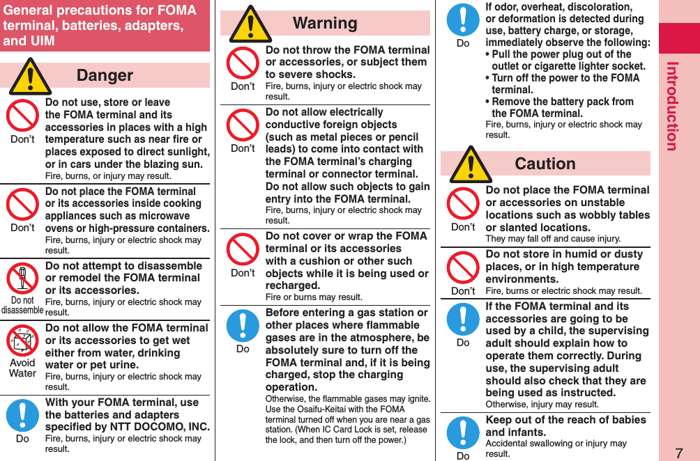 7IntroductionGeneral precautions for FOMA terminal, batteries, adapters, and UIM  DangerDo not use, store or leave the FOMA terminal and its accessories in places with a high temperature such as near ﬁre or places exposed to direct sunlight, or in cars under the blazing sun.Fire, burns, or injury may result.Do not place the FOMA terminal or its accessories inside cooking appliances such as microwave ovens or high-pressure containers.Fire, burns, injury or electric shock may result.Do not attempt to disassemble or remodel the FOMA terminal or its accessories.Fire, burns, injury or electric shock may result.Do not allow the FOMA terminal or its accessories to get wet either from water, drinking water or pet urine.Fire, burns, injury or electric shock may result.With your FOMA terminal, use the batteries and adapters speciﬁed by NTT DOCOMO, INC.Fire, burns, injury or electric shock may result.  WarningDo not throw the FOMA terminal or accessories, or subject them to severe shocks.Fire, burns, injury or electric shock may result.Do not allow electrically conductive foreign objects (such as metal pieces or pencil leads) to come into contact with the FOMA terminal’s charging terminal or connector terminal. Do not allow such objects to gain entry into the FOMA terminal.Fire, burns, injury or electric shock may result.Do not cover or wrap the FOMA terminal or its accessories with a cushion or other such objects while it is being used or recharged.Fire or burns may result.Before entering a gas station or other places where ﬂammable gases are in the atmosphere, be absolutely sure to turn off the FOMA terminal and, if it is being charged, stop the charging operation.Otherwise, the ﬂammable gases may ignite.  Use the Osaifu-Keitai with the FOMA terminal turned off when you are near a gas station. (When IC Card Lock is set, release the lock, and then turn off the power.)If odor, overheat, discoloration, or deformation is detected during use, battery charge, or storage, immediately observe the following:• Pull the power plug out of the outlet or cigarette lighter socket.• Turn off the power to the FOMA terminal.• Remove the battery pack from the FOMA terminal.Fire, burns, injury or electric shock may result.  CautionDo not place the FOMA terminal or accessories on unstable locations such as wobbly tables or slanted locations.They may fall off and cause injury.Do not store in humid or dusty places, or in high temperature environments.Fire, burns or electric shock may result.If the FOMA terminal and its accessories are going to be used by a child, the supervising adult should explain how to operate them correctly. During use, the supervising adult should also check that they are being used as instructed.Otherwise, injury may result.Keep out of the reach of babies and infants.Accidental swallowing or injury may result.Don’tDon’tDo notdisassembleAvoidWaterDoDon’tDon’tDon’tDoDoDon’tDon’tDoDo