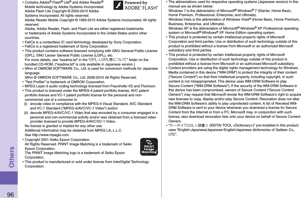 96Others⿠⿠Contains Adobe® Flash® Lite® and Adobe Reader® Mobile technology by Adobe Systems Incorporated. Adobe Flash Lite Copyright © 2003-2010 Adobe Systems Incorporated. All rights reserved. Adobe Reader Mobile Copyright © 1993-2010 Adobe Systems Incorporated. All rights reserved. Adobe, Adobe Reader, Flash, and Flash Lite are either registered trademarks or trademarks of Adobe Systems Incorporated in the United States and/or other countries.⿠FeliCa is a contactless IC card technology developed by Sony Corporation.⿠FeliCa is a registered trademark of Sony Corporation.⿠This product contains software licensed complying with GNU General Public License (GPL), GNU Lesser General Public License (LGPL), etc. For more details, see “readme.txt” in the “GPL・LGPL等について” folder on the bundled CD-ROM. (“readme.txt” is only available in Japanese version.)⿠iWnn of OMROM SOFTWARE Co., Ltd. is used for conversion methods for Japanese language. iWnn © OMRON SOFTWARE Co., Ltd. 2008-2010 All Rights Reserved. ⿠“Text Proﬁler” is trademark of OMRON Corporation.⿠MPEG Layer-3 audio coding technology licensed from Fraunhofer IIS and Thomson.⿠This product is licensed under the MPEG-4 patent portfolio license, AVC patent portfolio license and VC-1 patent portfolio license for the personal and non-commercial use of a consumer to(i)  encode video in compliance with the MPEG-4 Visual Standard, AVC Standard and VC-1 Standard (“MPEG-4/AVC/VC-1 Video”) and/or(ii)  decode MPEG-4/AVC/VC-1 Video that was encoded by a consumer engaged in a personal and non-commercial activity and/or was obtained from a licensed video provider licensed to provide MPEG-4/AVC/VC-1 Video.No license is granted or implied for any other use.Additional information may be obtained from MPEG LA, L.L.C. See http://www.mpegla.com.⿠Copyright 2001 Seiko Epson Corporation. All Rights Reserved. PRINT Image Matching is a trademark of Seiko Epson Corporation. The PRINT Image Matching logo is a trademark of Seiko Epson Corporation.⿠This product is manufactured or sold under license from InterDigital Technology Corporation.⿠The abbreviations used for respective operating systems (Japanese version) in this manual are as shown below: Windows 7 is the abbreviation of Microsoft® Windows® 7 (Starter, Home Basic, Home Premium, Professional, Enterprise, and Ultimate). Windows Vista is the abbreviation of Windows Vista® (Home Basic, Home Premium, Business, Enterprise, and Ultimate). Windows XP is the abbreviation of Microsoft® Windows® XP Professional operating system or Microsoft® Windows® XP Home Edition operating system.⿠This product is protected by certain intellectual property rights of Microsoft Corporation and third parties. Use or distribution of such technology outside of this product is prohibited without a license from Microsoft or an authorized Microsoft subsidiary and third parties.⿠This product is protected by certain intellectual property rights of Microsoft Corporation. Use or distribution of such technology outside of this product is prohibited without a license from Microsoft or an authorized Microsoft subsidiary.⿠Content providers are using the digital rights management technology for Windows Media contained in this device (“WM-DRM”) to protect the integrity of their content (“Secure Content”) so that their intellectual property, including copyright, in such content is not misappropriated. This device uses WM-DRM Software to play Secure Content (“WM-DRM Software”). If the security of the WM-DRM Software in this device has been compromised, owners of Secure Content (“Secure Content Owners”) may request that Microsoft revoke the WM-DRM Software’s right to acquire new licenses to copy, display and/or play Secure Content. Revocation does not alter the WM-DRM Software’s ability to play unprotected content. A list of Revoked WM-DRM Software is sent to your device whenever you download a license for Secure Content from the Internet or from a PC. Microsoft may, in conjunction with such license, also download revocation lists onto your device on behalf of Secure Content Owners.⿠“ケータイTOOL＜辞書＞ (KEITAI TOOL &lt;Dictionary&gt;)” pre-installed in this product uses “English-Japanese/Japanese-English/Japanese dictionaries of Gakken Co., LTD.”.