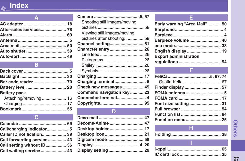 97OthersAAC adapter ................................... 18After-sales services ..................... 78Alarm ............................................ 69Antenna .......................................... 5Area mail ...................................... 50Auto shutter ................................. 59Auto-sort ...................................... 49BBack cover ..................................... 5Backlight ...................................... 30Bar code reader ........................... 70Battery level ................................. 20Battery packAttaching/removing .................... 16Charging .................................... 17Bookmark ..................................... 55CCalendar ....................................... 69Call/charging indicator .................. 5Caller ID notiﬁ cation .................... 39Call forwarding service ............... 43Call setting without ID ................. 36Call waiting service ..................... 43Camera ......................................5, 57Shooting still images/movingpictures ...................................... 58Viewing still images/movingpictures after shooting ................ 58Channel setting ............................ 61Character entry ............................ 26Line feed .................................... 26Pictograms ................................. 26Smiley ........................................ 26Symbols ..................................... 26Charging ....................................... 17Charging terminal .......................... 5Check new messages ................. 49Command navigation key ........... 23Connector terminal ........................ 4Copyrights .................................... 95DDeco-mail ..................................... 47Decome-Anime ............................ 47Desktop holder ............................ 17Desktop icon ................................ 21Digicam mode .............................. 58Display .......................................4, 20Display setting ............................. 29EEarly warning “Area Mail” ........... 50Earphone ........................................ 4Earpiece .......................................... 4Earpiece volume .......................... 40eco mode ...................................... 33English display ............................ 19Export administrationregulations ................................... 94FFeliCa ...................................5, 67, 74Osaifu-Keitai .............................. 67Finder display .............................. 57FOMA antenna ............................... 5FOMA card ................................... 17Font size setting .......................... 31Full browser ................................. 54Function list ................................. 84Function menu ............................. 25HHolding ......................................... 38Ii-αppli ............................................ 65IC card lock .................................. 35 Index