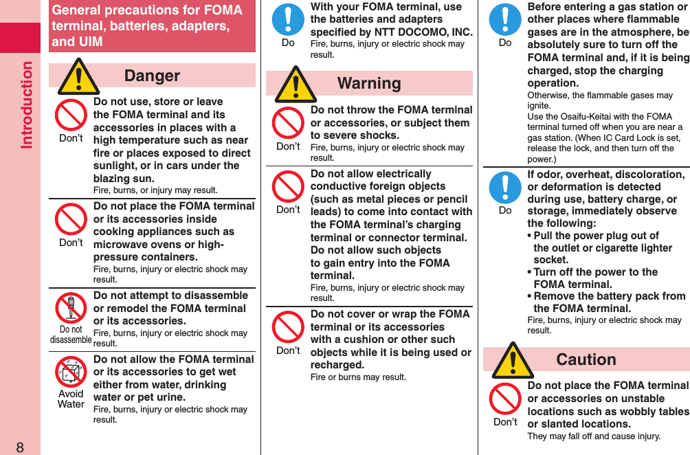 Introduction8General precautions for FOMA terminal, batteries, adapters, and UIM  DangerDo not use, store or leave the FOMA terminal and its accessories in places with a high temperature such as near ﬁre or places exposed to direct sunlight, or in cars under the blazing sun.Fire, burns, or injury may result.Do not place the FOMA terminal or its accessories inside cooking appliances such as microwave ovens or high-pressure containers.Fire, burns, injury or electric shock may result.Do not attempt to disassemble or remodel the FOMA terminal or its accessories.Fire, burns, injury or electric shock may result.Do not allow the FOMA terminal or its accessories to get wet either from water, drinking water or pet urine.Fire, burns, injury or electric shock may result.With your FOMA terminal, use the batteries and adapters speciﬁed by NTT DOCOMO, INC.Fire, burns, injury or electric shock may result.  WarningDo not throw the FOMA terminal or accessories, or subject them to severe shocks.Fire, burns, injury or electric shock may result.Do not allow electrically conductive foreign objects (such as metal pieces or pencil leads) to come into contact with the FOMA terminal’s charging terminal or connector terminal. Do not allow such objects to gain entry into the FOMA terminal.Fire, burns, injury or electric shock may result.Do not cover or wrap the FOMA terminal or its accessories with a cushion or other such objects while it is being used or recharged.Fire or burns may result.Before entering a gas station or other places where ﬂammable gases are in the atmosphere, be absolutely sure to turn off the FOMA terminal and, if it is being charged, stop the charging operation.Otherwise, the ﬂammable gases may ignite.  Use the Osaifu-Keitai with the FOMA terminal turned off when you are near a gas station. (When IC Card Lock is set, release the lock, and then turn off the power.)If odor, overheat, discoloration, or deformation is detected during use, battery charge, or storage, immediately observe the following:• Pull the power plug out of the outlet or cigarette lighter socket.• Turn off the power to the FOMA terminal.• Remove the battery pack from the FOMA terminal.Fire, burns, injury or electric shock may result.  CautionDo not place the FOMA terminal or accessories on unstable locations such as wobbly tables or slanted locations.They may fall off and cause injury.Don’tDon’tDo notdisassembleAvoidWaterDoDon’tDon’tDon’tDoDoDon’t