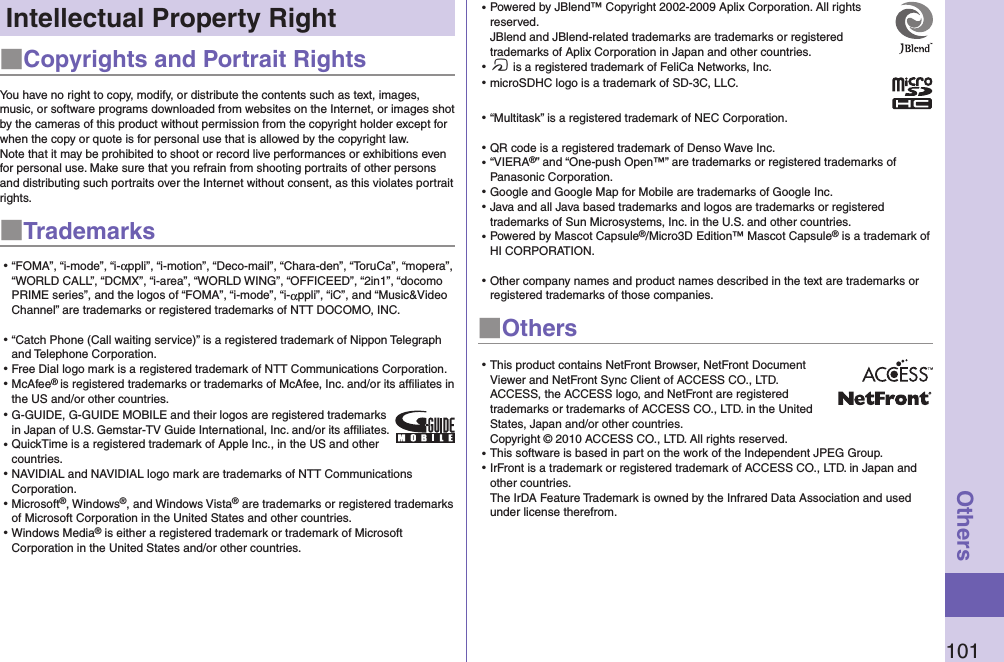 101OthersIntellectual Property Right■Copyrights and Portrait RightsYou have no right to copy, modify, or distribute the contents such as text, images, music, or software programs downloaded from websites on the Internet, or images shot by the cameras of this product without permission from the copyright holder except for when the copy or quote is for personal use that is allowed by the copyright law.Note that it may be prohibited to shoot or record live performances or exhibitions even for personal use. Make sure that you refrain from shooting portraits of other persons and distributing such portraits over the Internet without consent, as this violates portrait rights.■Trademarks⿠“FOMA”, “i-mode”, “i-αppli”, “i-motion”, “Deco-mail”, “Chara-den”, “ToruCa”, “mopera”, “WORLD CALL”, “DCMX”, “i-area”, “WORLD WING”, “OFFICEED”, “2in1”, “docomo PRIME series”, and the logos of “FOMA”, “i-mode”, “i-αppli”, “iC”, and “Music&amp;Video Channel” are trademarks or registered trademarks of NTT DOCOMO, INC.⿠“Catch Phone (Call waiting service)” is a registered trademark of Nippon Telegraph and Telephone Corporation.⿠Free Dial logo mark is a registered trademark of NTT Communications Corporation.⿠McAfee® is registered trademarks or trademarks of McAfee, Inc. and/or its affiliates in the US and/or other countries.⿠G-GUIDE, G-GUIDE MOBILE and their logos are registered trademarks in Japan of U.S. Gemstar-TV Guide International, Inc. and/or its afﬁliates.⿠QuickTime is a registered trademark of Apple Inc., in the US and other countries.⿠NAVIDIAL and NAVIDIAL logo mark are trademarks of NTT Communications Corporation.⿠Microsoft®, Windows®, and Windows Vista® are trademarks or registered trademarks of Microsoft Corporation in the United States and other countries.⿠Windows Media® is either a registered trademark or trademark of Microsoft Corporation in the United States and/or other countries.⿠Powered by JBlend™ Copyright 2002-2009 Aplix Corporation. All rights reserved. JBlend and JBlend-related trademarks are trademarks or registered trademarks of Aplix Corporation in Japan and other countries.⿠f is a registered trademark of FeliCa Networks, Inc.⿠microSDHC logo is a trademark of SD-3C, LLC.⿠“Multitask” is a registered trademark of NEC Corporation.⿠QR code is a registered trademark of Denso Wave Inc.⿠“VIERA®” and “One-push Open™” are trademarks or registered trademarks of Panasonic Corporation.⿠Google and Google Map for Mobile are trademarks of Google Inc.⿠Java and all Java based trademarks and logos are trademarks or registered trademarks of Sun Microsystems, Inc. in the U.S. and other countries.⿠Powered by Mascot Capsule®/Micro3D Edition™ Mascot Capsule® is a trademark of HI CORPORATION.⿠Other company names and product names described in the text are trademarks or registered trademarks of those companies.■Others⿠This product contains NetFront Browser, NetFront Document Viewer and NetFront Sync Client of ACCESS CO., LTD. ACCESS, the ACCESS logo, and NetFront are registered trademarks or trademarks of ACCESS CO., LTD. in the United States, Japan and/or other countries. Copyright © 2010 ACCESS CO., LTD. All rights reserved.⿠This software is based in part on the work of the Independent JPEG Group.⿠IrFront is a trademark or registered trademark of ACCESS CO., LTD. in Japan and other countries. The IrDA Feature Trademark is owned by the Infrared Data Association and used under license therefrom.