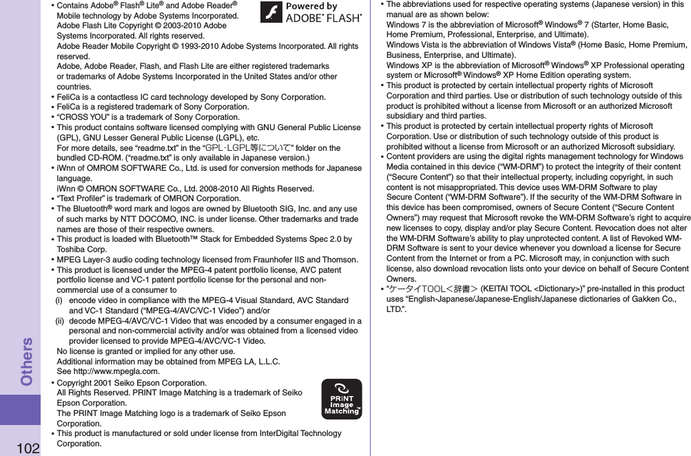 102Others⿠⿠Contains Adobe® Flash® Lite® and Adobe Reader® Mobile technology by Adobe Systems Incorporated. Adobe Flash Lite Copyright © 2003-2010 Adobe Systems Incorporated. All rights reserved. Adobe Reader Mobile Copyright © 1993-2010 Adobe Systems Incorporated. All rights reserved. Adobe, Adobe Reader, Flash, and Flash Lite are either registered trademarks or trademarks of Adobe Systems Incorporated in the United States and/or other countries.⿠FeliCa is a contactless IC card technology developed by Sony Corporation.⿠FeliCa is a registered trademark of Sony Corporation.⿠“CROSS YOU” is a trademark of Sony Corporation.⿠This product contains software licensed complying with GNU General Public License (GPL), GNU Lesser General Public License (LGPL), etc. For more details, see “readme.txt” in the “GPL・LGPL等について” folder on the bundled CD-ROM. (“readme.txt” is only available in Japanese version.)⿠iWnn of OMROM SOFTWARE Co., Ltd. is used for conversion methods for Japanese language. iWnn © OMRON SOFTWARE Co., Ltd. 2008-2010 All Rights Reserved. ⿠“Text Proﬁler” is trademark of OMRON Corporation.⿠The Bluetooth® word mark and logos are owned by Bluetooth SIG, Inc. and any use of such marks by NTT DOCOMO, INC. is under license. Other trademarks and trade names are those of their respective owners.⿠This product is loaded with Bluetooth™ Stack for Embedded Systems Spec 2.0 by Toshiba Corp.⿠MPEG Layer-3 audio coding technology licensed from Fraunhofer IIS and Thomson.⿠This product is licensed under the MPEG-4 patent portfolio license, AVC patent portfolio license and VC-1 patent portfolio license for the personal and non-commercial use of a consumer to(i)  encode video in compliance with the MPEG-4 Visual Standard, AVC Standard and VC-1 Standard (“MPEG-4/AVC/VC-1 Video”) and/or(ii)  decode MPEG-4/AVC/VC-1 Video that was encoded by a consumer engaged in a personal and non-commercial activity and/or was obtained from a licensed video provider licensed to provide MPEG-4/AVC/VC-1 Video.No license is granted or implied for any other use.Additional information may be obtained from MPEG LA, L.L.C. See http://www.mpegla.com.⿠Copyright 2001 Seiko Epson Corporation. All Rights Reserved. PRINT Image Matching is a trademark of Seiko Epson Corporation. The PRINT Image Matching logo is a trademark of Seiko Epson Corporation.⿠This product is manufactured or sold under license from InterDigital Technology Corporation.⿠The abbreviations used for respective operating systems (Japanese version) in this manual are as shown below: Windows 7 is the abbreviation of Microsoft® Windows® 7 (Starter, Home Basic, Home Premium, Professional, Enterprise, and Ultimate). Windows Vista is the abbreviation of Windows Vista® (Home Basic, Home Premium, Business, Enterprise, and Ultimate). Windows XP is the abbreviation of Microsoft® Windows® XP Professional operating system or Microsoft® Windows® XP Home Edition operating system.⿠This product is protected by certain intellectual property rights of Microsoft Corporation and third parties. Use or distribution of such technology outside of this product is prohibited without a license from Microsoft or an authorized Microsoft subsidiary and third parties.⿠This product is protected by certain intellectual property rights of Microsoft Corporation. Use or distribution of such technology outside of this product is prohibited without a license from Microsoft or an authorized Microsoft subsidiary.⿠Content providers are using the digital rights management technology for Windows Media contained in this device (“WM-DRM”) to protect the integrity of their content (“Secure Content”) so that their intellectual property, including copyright, in such content is not misappropriated. This device uses WM-DRM Software to play Secure Content (“WM-DRM Software”). If the security of the WM-DRM Software in this device has been compromised, owners of Secure Content (“Secure Content Owners”) may request that Microsoft revoke the WM-DRM Software’s right to acquire new licenses to copy, display and/or play Secure Content. Revocation does not alter the WM-DRM Software’s ability to play unprotected content. A list of Revoked WM-DRM Software is sent to your device whenever you download a license for Secure Content from the Internet or from a PC. Microsoft may, in conjunction with such license, also download revocation lists onto your device on behalf of Secure Content Owners.⿠“ケータイTOOL＜辞書＞ (KEITAI TOOL &lt;Dictionary&gt;)” pre-installed in this product uses “English-Japanese/Japanese-English/Japanese dictionaries of Gakken Co., LTD.”.