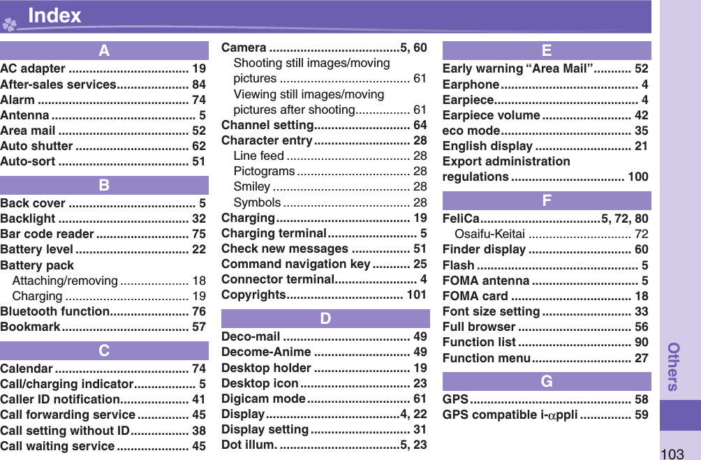 103OthersAAC adapter ................................... 19After-sales services ..................... 84Alarm ............................................ 74Antenna .......................................... 5Area mail ...................................... 52Auto shutter ................................. 62Auto-sort ...................................... 51BBack cover ..................................... 5Backlight ...................................... 32Bar code reader ........................... 75Battery level ................................. 22Battery packAttaching/removing .................... 18Charging .................................... 19Bluetooth function ....................... 76Bookmark ..................................... 57CCalendar ....................................... 74Call/charging indicator .................. 5Caller ID notiﬁ cation .................... 41Call forwarding service ............... 45Call setting without ID ................. 38Call waiting service ..................... 45Camera ......................................5, 60Shooting still images/movingpictures ...................................... 61Viewing still images/movingpictures after shooting ................ 61Channel setting ............................ 64Character entry ............................ 28Line feed .................................... 28Pictograms ................................. 28Smiley ........................................ 28Symbols ..................................... 28Charging ....................................... 19Charging terminal .......................... 5Check new messages ................. 51Command navigation key ........... 25Connector terminal ........................ 4Copyrights .................................. 101DDeco-mail ..................................... 49Decome-Anime ............................ 49Desktop holder ............................ 19Desktop icon ................................ 23Digicam mode .............................. 61Display .......................................4, 22Display setting ............................. 31Dot illum. ...................................5, 23EEarly warning “Area Mail” ........... 52Earphone ........................................ 4Earpiece .......................................... 4Earpiece volume .......................... 42eco mode ...................................... 35English display ............................ 21Export administrationregulations ................................. 100FFeliCa ...................................5, 72, 80Osaifu-Keitai .............................. 72Finder display .............................. 60Flash ............................................... 5FOMA antenna ............................... 5FOMA card ................................... 18Font size setting .......................... 33Full browser ................................. 56Function list ................................. 90Function menu ............................. 27GGPS ............................................... 58GPS compatible i-αppli ............... 59 Index
