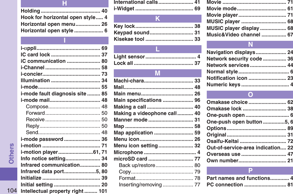 104OthersHHolding ......................................... 40Hook for horizontal open style ..... 4Horizontal open menu ................. 26Horizontal open style .................... 6Ii-αppli ............................................ 69IC card lock .................................. 37iC communication ....................... 80i-Channel ...................................... 58i-concier ........................................ 73Illumination .................................. 34i-mode ........................................... 55i-mode fault diagnosis site ......... 85i-mode mail ................................... 48Compose .................................... 48Forward ...................................... 50Receive ...................................... 50Reply .......................................... 50Send ........................................... 48i-mode password ......................... 36i-motion ........................................ 71i-motion player ........................61, 71Info notice setting ........................ 34Infrared communication .............. 80Infrared data port ......................5, 80Initialize ........................................ 39Initial setting ................................ 20Intellectual property right ......... 101International calls ........................ 41i-Widget ........................................ 69KKey lock ........................................ 38Keypad sound .............................. 31Kisekae tool ................................. 33LLight sensor ................................... 4Lock all ......................................... 37MMachi-chara .................................. 33Mail ................................................ 48Main menu .................................... 26Main speciﬁcations ..................... 96Making a call ................................ 40Making a videophone call ........... 40Manner mode ............................... 31Map ............................................... 58Map application ........................... 59Menu icon ..................................... 26Menu icon setting ........................ 32Microphone .................................... 4microSD card ............................... 77Back up/restore .......................... 80Copy ........................................... 79Format ........................................ 78Inserting/removing ..................... 77Movie ............................................ 71Movie mode .................................. 61Movie player ................................. 71MUSIC player ............................... 68MUSIC player display .................. 68Music&amp;Video channel ................. 67NNavigation displays ..................... 24Network security code ................ 36Network services ......................... 44Normal style ................................... 6Notiﬁcation icon .......................... 23Numeric keys ................................. 4OOmakase choice .......................... 62Omakase lock .............................. 38One-push open .............................. 6One-push open button ...............5, 6Options ......................................... 89Original ......................................... 31Osaifu-Keitai ................................ 72Out-of-service-area indication.... 22Overseas use ............................... 47Own number ................................. 21PPart names and functions ............. 4PC connection ............................. 81