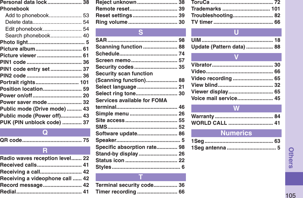 105OthersPersonal data lock ....................... 38PhonebookAdd to phonebook ...................... 53Delete data ................................. 54Edit phonebook .......................... 54Search phonebook ..................... 40Photo light ...................................... 5Picture album ............................... 61Picture viewer .............................. 61PIN1 code ..................................... 36PIN1 code entry set ..................... 37PIN2 code ..................................... 36Portrait rights ............................. 101Position location .......................... 59Power on/off ................................. 20Power saver mode ....................... 32Public mode (Drive mode) .......... 43Public mode (Power off) .............. 43PUK (PIN unblock code) ............. 37QQR code ........................................ 75RRadio waves reception level ....... 22Received calls .............................. 41Receiving a call ............................ 42Receiving a videophone call ...... 42Record message .......................... 42Redial ............................................ 41Reject unknown ........................... 38Remote reset ................................ 39Reset settings .............................. 39Ring volume ................................. 30SSAR ............................................... 98Scanning function ....................... 88Schedule ....................................... 74Screen memo ............................... 57Security codes ............................. 35Security scan function (Scanning function) ..................... 88Select language ........................... 21Select ring tone ............................ 30Services available for FOMA terminal ......................................... 46Simple menu ................................ 26Site access ................................... 55SMS ............................................... 52Software update ........................... 86Speaker ........................................... 5Speciﬁc absorption rate .............. 98Stand-by display .......................... 26Status icon ................................... 22Styles .............................................. 6TTerminal security code ................ 36Timer recording ........................... 66ToruCa .......................................... 72Trademarks ................................ 101Troubleshooting ........................... 82TV timer ........................................ 66UUIM ................................................ 18Update (Pattern data) .................. 88VVibrator ......................................... 30Video ............................................. 66Video recording ........................... 65View blind ..................................... 32Viewer display .............................. 65Voice mail service ........................ 45WWarranty ....................................... 84WORLD CALL .............................. 41Numerics1Seg .............................................. 631Seg antenna ................................. 5