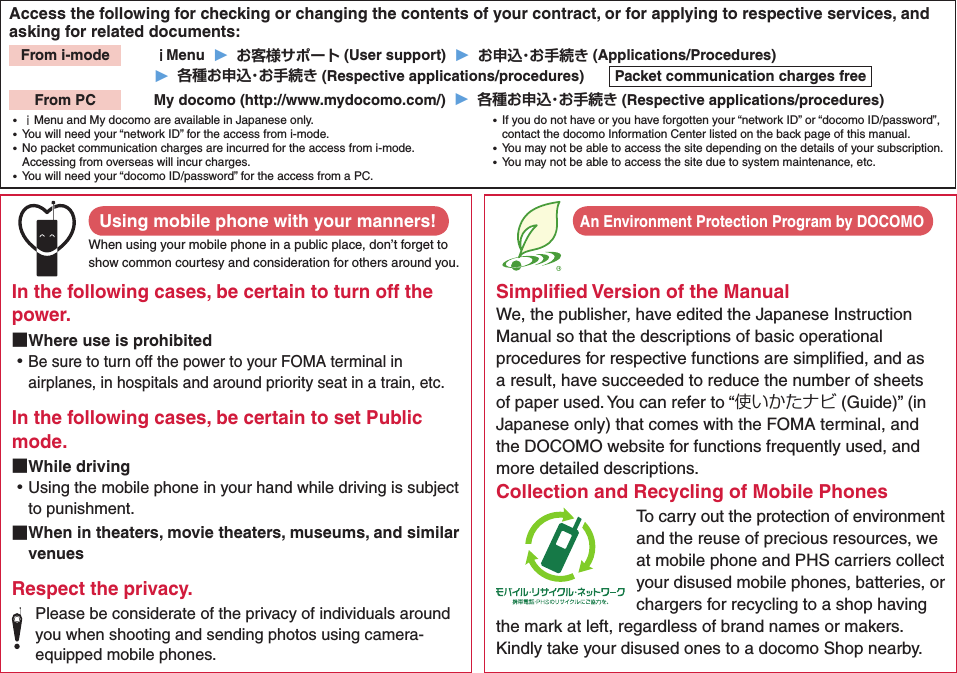 Access the following for checking or changing the contents of your contract, or for applying to respective services, and asking for related documents:From i-mode   ｉMenu  ▶  お客様サポート (User support)  ▶  お申込・お手続き (Applications/Procedures)▶  各種お申込・お手続き (Respective applications/procedures)  Packet communication charges freeFrom PC   My docomo (http://www.mydocomo.com/)  ▶  各種お申込・お手続き (Respective applications/procedures) ⿠ｉMenu and My docomo are available in Japanese only. ⿠You will need your “network ID” for the access from i-mode. ⿠No packet communication charges are incurred for the access from i-mode. Accessing from overseas will incur charges. ⿠You will need your “docomo ID/password” for the access from a PC. ⿠If you do not have or you have forgotten your “network ID” or “docomo ID/password”, contact the docomo Information Center listed on the back page of this manual. ⿠You may not be able to access the site depending on the details of your subscription. ⿠You may not be able to access the site due to system maintenance, etc.Using mobile phone with your manners!When using your mobile phone in a public place, don’t forget to show common courtesy and consideration for others around you.In the following cases, be certain to turn off the power. ■Where use is prohibited ⿠Be sure to turn off the power to your FOMA terminal in airplanes, in hospitals and around priority seat in a train, etc.In the following cases, be certain to set Public mode. ■While driving ⿠Using the mobile phone in your hand while driving is subject to punishment. ■When in theaters, movie theaters, museums, and similar venuesRespect the privacy.Please be considerate of the privacy of individuals around you when shooting and sending photos using camera-equipped mobile phones.Simpliﬁed Version of the ManualWe, the publisher, have edited the Japanese Instruction Manual so that the descriptions of basic operational procedures for respective functions are simpliﬁed, and as a result, have succeeded to reduce the number of sheets of paper used. You can refer to “使いかたナビ (Guide)” (in Japanese only) that comes with the FOMA terminal, and the DOCOMO website for functions frequently used, and more detailed descriptions. Collection and Recycling of Mobile PhonesTo carry out the protection of environment and the reuse of precious resources, we at mobile phone and PHS carriers collect your disused mobile phones, batteries, or chargers for recycling to a shop having the mark at left, regardless of brand names or makers. Kindly take your disused ones to a docomo Shop nearby. An Environment Protection Program by DOCOMO