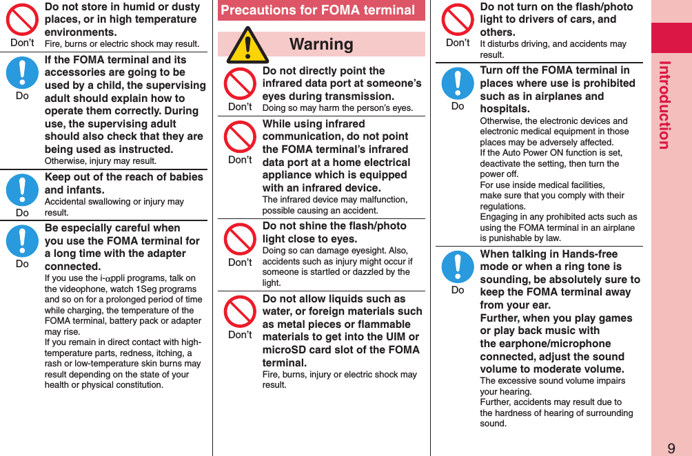 9IntroductionDo not store in humid or dusty places, or in high temperature environments.Fire, burns or electric shock may result.If the FOMA terminal and its accessories are going to be used by a child, the supervising adult should explain how to operate them correctly. During use, the supervising adult should also check that they are being used as instructed.Otherwise, injury may result.Keep out of the reach of babies and infants.Accidental swallowing or injury may result.Be especially careful when you use the FOMA terminal for a long time with the adapter connected.If you use the i-αppli programs, talk on the videophone, watch 1Seg programs and so on for a prolonged period of time while charging, the temperature of the FOMA terminal, battery pack or adapter may rise.  If you remain in direct contact with high-temperature parts, redness, itching, a rash or low-temperature skin burns may result depending on the state of your health or physical constitution.Precautions for FOMA terminal  WarningDo not directly point the infrared data port at someone’s eyes during transmission.Doing so may harm the person’s eyes.While using infrared communication, do not point the FOMA terminal’s infrared data port at a home electrical appliance which is equipped with an infrared device.The infrared device may malfunction, possible causing an accident.Do not shine the ﬂash/photo light close to eyes.Doing so can damage eyesight. Also, accidents such as injury might occur if someone is startled or dazzled by the light.Do not allow liquids such as water, or foreign materials such as metal pieces or ﬂammable materials to get into the UIM or microSD card slot of the FOMA terminal.Fire, burns, injury or electric shock may result.Do not turn on the ﬂash/photo light to drivers of cars, and others.It disturbs driving, and accidents may result.Turn off the FOMA terminal in places where use is prohibited such as in airplanes and hospitals.Otherwise, the electronic devices and electronic medical equipment in those places may be adversely affected.  If the Auto Power ON function is set, deactivate the setting, then turn the power off.  For use inside medical facilities, make sure that you comply with their regulations. Engaging in any prohibited acts such as using the FOMA terminal in an airplane is punishable by law.When talking in Hands-free mode or when a ring tone is sounding, be absolutely sure to keep the FOMA terminal away from your ear. Further, when you play games or play back music with the earphone/microphone connected, adjust the sound volume to moderate volume.The excessive sound volume impairs your hearing. Further, accidents may result due to the hardness of hearing of surrounding sound.Don’tDoDoDoDon’tDon’tDon’tDon’tDon’tDoDo