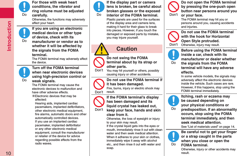 Introduction10For those with weak heart conditions, the vibrator and ring volume must be adjusted carefully.Otherwise, the functions may adversely affect your heart.If you are using an electronic medical device or other type of device, check with its manufacturer or vendor as to whether it will be affected by the signals from the FOMA terminal.The FOMA terminal may adversely affect the device.Turn off the FOMA terminal when near electronic devices using high-precision control or weak signals.The FOMA terminal may cause the electronic devices to malfunction and have other adverse effects.※Electronic devices that may be affected:  Hearing aids, implanted cardiac pacemakers, implanted deﬁbrillators, other electronic medical equipment, ﬁre alarms, automatic doors and other automatically controlled devices. If you use an implanted cardiac pacemaker, implanted deﬁbrillator or any other electronic medical equipment, consult the manufacturer or retailer of the device for advice regarding possible effects from the radio waves.If the display part or camera lens is broken, be careful about broken glasses or the exposed interior of the FOMA terminal.Plastic panels are used for the surfaces of the display area and camera lens, making it hard for their glass to break into pieces. However, if you touch the damaged or exposed parts by mistake, you may injure yourself.  CautionDo not swing the FOMA terminal about by its strap or other parts.You may hit yourself or others, possibly causing injury or other accidents.Do not use the FOMA terminal if it has been damaged.Fire, burns, injury or electric shock may result.If the FOMA terminal’s display has been damaged and its liquid crystal has leaked out, keep your face, hands and skin clear from it.Otherwise, the loss of eyesight or injury to your skin may result. If the crystal liquid gets into the eyes or mouth, immediately rinse it out with clean water and then seek medical attention. When it adheres to your skin or clothes, immediately wipe it away with alcohol etc., and then rinse it out with water and soap.Do not open the FOMA terminal by pressing the one-push open button near persons around you or your face.The FOMA terminal may hit you or persons around you, causing accidents and injuries.Do not use the FOMA terminal with the hook for Horizontal Open Style protruded.Otherwise, injury may result.Before using the FOMA terminal inside a car, check with its manufacturer or dealer whether the signals from the FOMA terminal will have any adverse effects.In some vehicle models, the signals may adversely affect the electronic devices inside the vehicle. Such cases are rare. However, if this happens, stop using the FOMA terminal immediately.Itching, rash or eczema may be caused depending on your physical conditions or predisposition. If an abnormality occurs, stop using the FOMA terminal immediately, and then seek medical attention.See “List of materials used” on page 14.Be careful not to get your ﬁnger or a strap caught in the parts when you close or open the FOMA terminal.Otherwise, injury or other accidents may result.DoDoDoDoDon’tDon’tDon’tDon’tDon’tDoDoDo